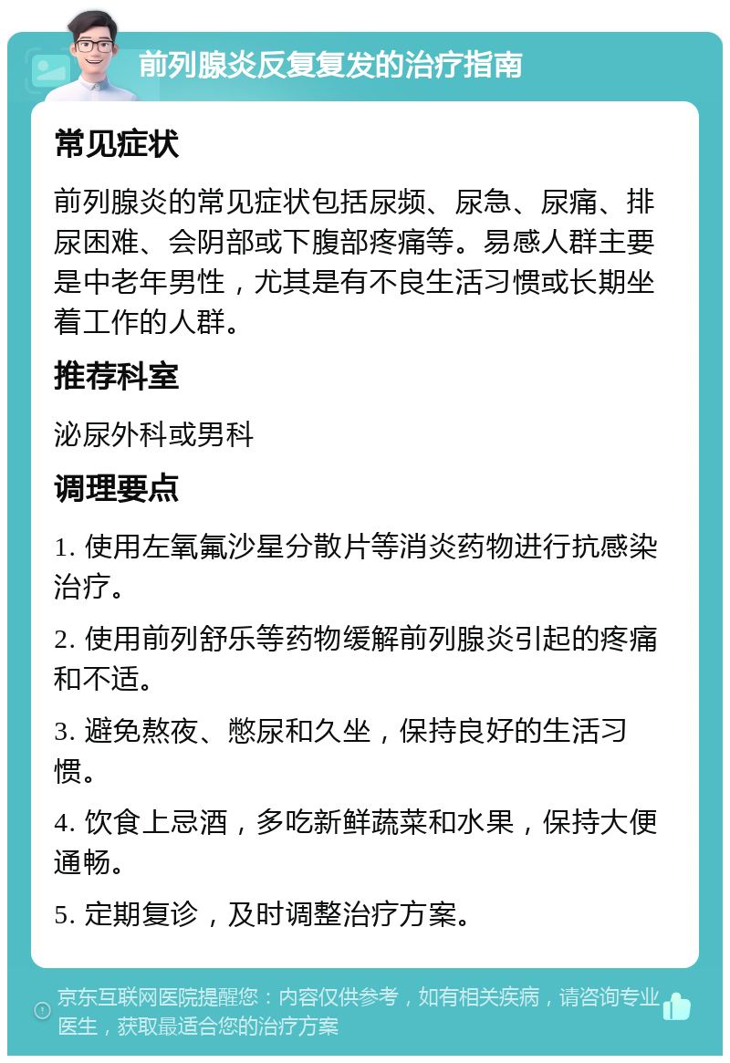 前列腺炎反复复发的治疗指南 常见症状 前列腺炎的常见症状包括尿频、尿急、尿痛、排尿困难、会阴部或下腹部疼痛等。易感人群主要是中老年男性，尤其是有不良生活习惯或长期坐着工作的人群。 推荐科室 泌尿外科或男科 调理要点 1. 使用左氧氟沙星分散片等消炎药物进行抗感染治疗。 2. 使用前列舒乐等药物缓解前列腺炎引起的疼痛和不适。 3. 避免熬夜、憋尿和久坐，保持良好的生活习惯。 4. 饮食上忌酒，多吃新鲜蔬菜和水果，保持大便通畅。 5. 定期复诊，及时调整治疗方案。