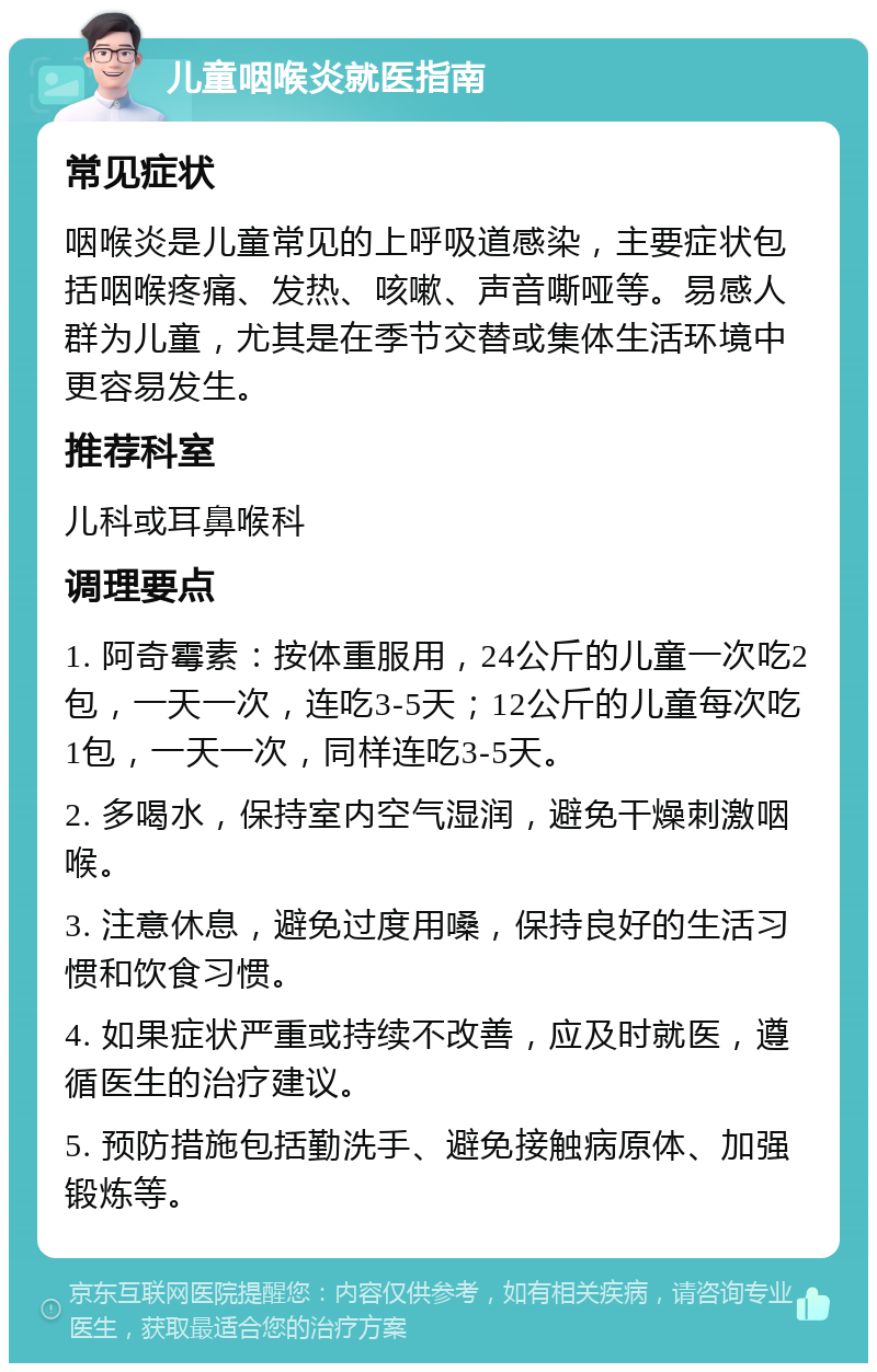 儿童咽喉炎就医指南 常见症状 咽喉炎是儿童常见的上呼吸道感染，主要症状包括咽喉疼痛、发热、咳嗽、声音嘶哑等。易感人群为儿童，尤其是在季节交替或集体生活环境中更容易发生。 推荐科室 儿科或耳鼻喉科 调理要点 1. 阿奇霉素：按体重服用，24公斤的儿童一次吃2包，一天一次，连吃3-5天；12公斤的儿童每次吃1包，一天一次，同样连吃3-5天。 2. 多喝水，保持室内空气湿润，避免干燥刺激咽喉。 3. 注意休息，避免过度用嗓，保持良好的生活习惯和饮食习惯。 4. 如果症状严重或持续不改善，应及时就医，遵循医生的治疗建议。 5. 预防措施包括勤洗手、避免接触病原体、加强锻炼等。