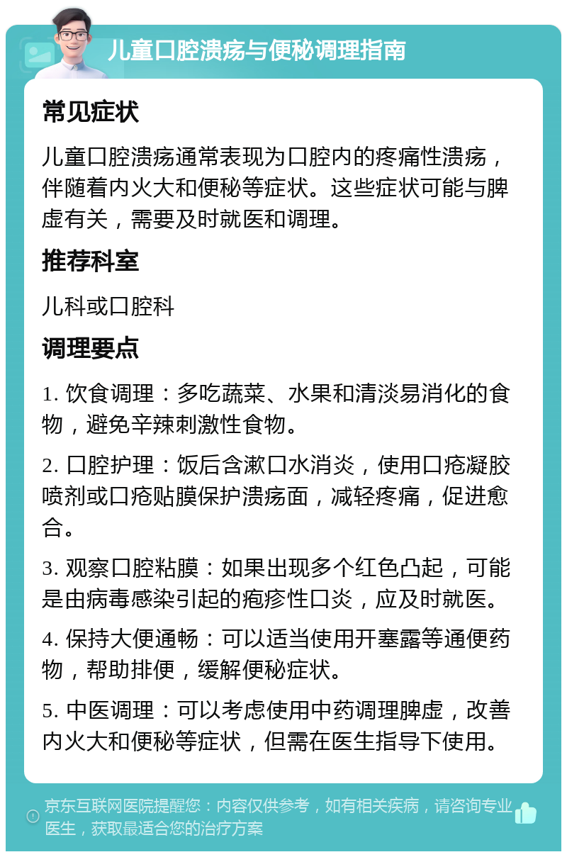 儿童口腔溃疡与便秘调理指南 常见症状 儿童口腔溃疡通常表现为口腔内的疼痛性溃疡，伴随着内火大和便秘等症状。这些症状可能与脾虚有关，需要及时就医和调理。 推荐科室 儿科或口腔科 调理要点 1. 饮食调理：多吃蔬菜、水果和清淡易消化的食物，避免辛辣刺激性食物。 2. 口腔护理：饭后含漱口水消炎，使用口疮凝胶喷剂或口疮贴膜保护溃疡面，减轻疼痛，促进愈合。 3. 观察口腔粘膜：如果出现多个红色凸起，可能是由病毒感染引起的疱疹性口炎，应及时就医。 4. 保持大便通畅：可以适当使用开塞露等通便药物，帮助排便，缓解便秘症状。 5. 中医调理：可以考虑使用中药调理脾虚，改善内火大和便秘等症状，但需在医生指导下使用。