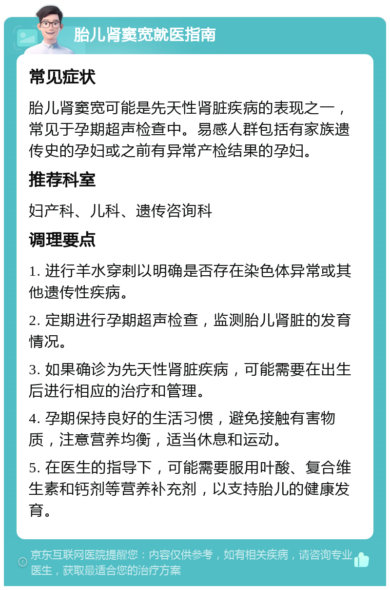 胎儿肾窦宽就医指南 常见症状 胎儿肾窦宽可能是先天性肾脏疾病的表现之一，常见于孕期超声检查中。易感人群包括有家族遗传史的孕妇或之前有异常产检结果的孕妇。 推荐科室 妇产科、儿科、遗传咨询科 调理要点 1. 进行羊水穿刺以明确是否存在染色体异常或其他遗传性疾病。 2. 定期进行孕期超声检查，监测胎儿肾脏的发育情况。 3. 如果确诊为先天性肾脏疾病，可能需要在出生后进行相应的治疗和管理。 4. 孕期保持良好的生活习惯，避免接触有害物质，注意营养均衡，适当休息和运动。 5. 在医生的指导下，可能需要服用叶酸、复合维生素和钙剂等营养补充剂，以支持胎儿的健康发育。