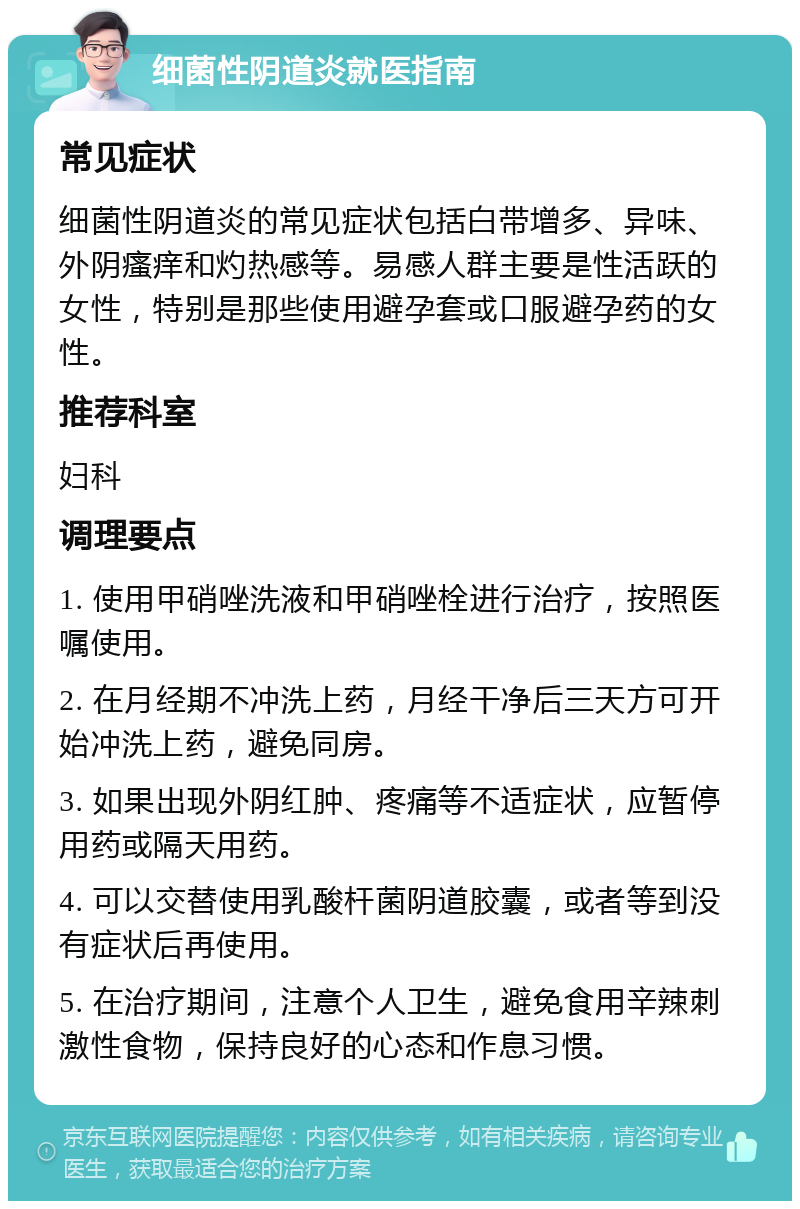 细菌性阴道炎就医指南 常见症状 细菌性阴道炎的常见症状包括白带增多、异味、外阴瘙痒和灼热感等。易感人群主要是性活跃的女性，特别是那些使用避孕套或口服避孕药的女性。 推荐科室 妇科 调理要点 1. 使用甲硝唑洗液和甲硝唑栓进行治疗，按照医嘱使用。 2. 在月经期不冲洗上药，月经干净后三天方可开始冲洗上药，避免同房。 3. 如果出现外阴红肿、疼痛等不适症状，应暂停用药或隔天用药。 4. 可以交替使用乳酸杆菌阴道胶囊，或者等到没有症状后再使用。 5. 在治疗期间，注意个人卫生，避免食用辛辣刺激性食物，保持良好的心态和作息习惯。