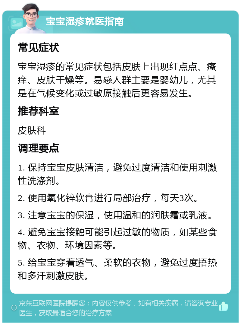 宝宝湿疹就医指南 常见症状 宝宝湿疹的常见症状包括皮肤上出现红点点、瘙痒、皮肤干燥等。易感人群主要是婴幼儿，尤其是在气候变化或过敏原接触后更容易发生。 推荐科室 皮肤科 调理要点 1. 保持宝宝皮肤清洁，避免过度清洁和使用刺激性洗涤剂。 2. 使用氧化锌软膏进行局部治疗，每天3次。 3. 注意宝宝的保湿，使用温和的润肤霜或乳液。 4. 避免宝宝接触可能引起过敏的物质，如某些食物、衣物、环境因素等。 5. 给宝宝穿着透气、柔软的衣物，避免过度捂热和多汗刺激皮肤。