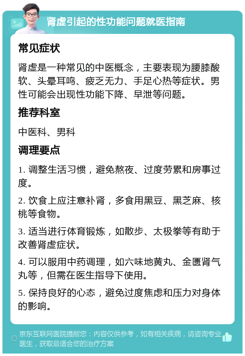 肾虚引起的性功能问题就医指南 常见症状 肾虚是一种常见的中医概念，主要表现为腰膝酸软、头晕耳鸣、疲乏无力、手足心热等症状。男性可能会出现性功能下降、早泄等问题。 推荐科室 中医科、男科 调理要点 1. 调整生活习惯，避免熬夜、过度劳累和房事过度。 2. 饮食上应注意补肾，多食用黑豆、黑芝麻、核桃等食物。 3. 适当进行体育锻炼，如散步、太极拳等有助于改善肾虚症状。 4. 可以服用中药调理，如六味地黄丸、金匮肾气丸等，但需在医生指导下使用。 5. 保持良好的心态，避免过度焦虑和压力对身体的影响。