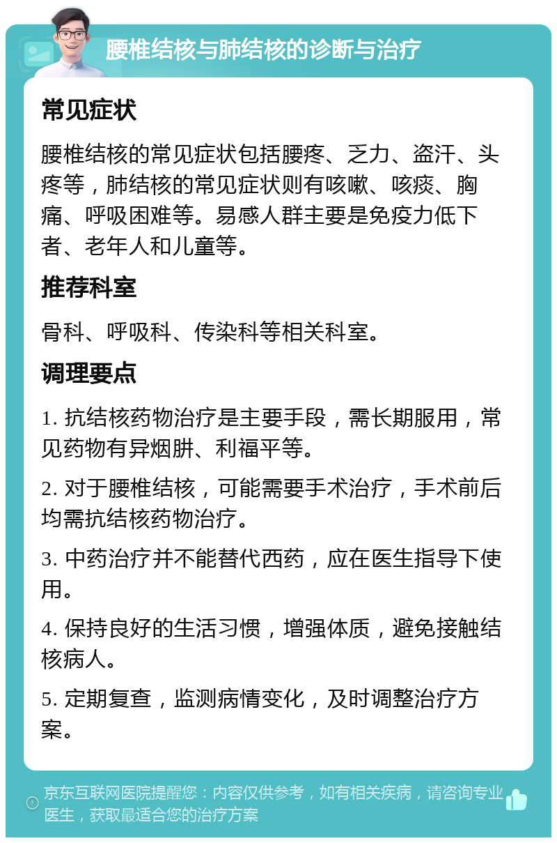 腰椎结核与肺结核的诊断与治疗 常见症状 腰椎结核的常见症状包括腰疼、乏力、盗汗、头疼等，肺结核的常见症状则有咳嗽、咳痰、胸痛、呼吸困难等。易感人群主要是免疫力低下者、老年人和儿童等。 推荐科室 骨科、呼吸科、传染科等相关科室。 调理要点 1. 抗结核药物治疗是主要手段，需长期服用，常见药物有异烟肼、利福平等。 2. 对于腰椎结核，可能需要手术治疗，手术前后均需抗结核药物治疗。 3. 中药治疗并不能替代西药，应在医生指导下使用。 4. 保持良好的生活习惯，增强体质，避免接触结核病人。 5. 定期复查，监测病情变化，及时调整治疗方案。