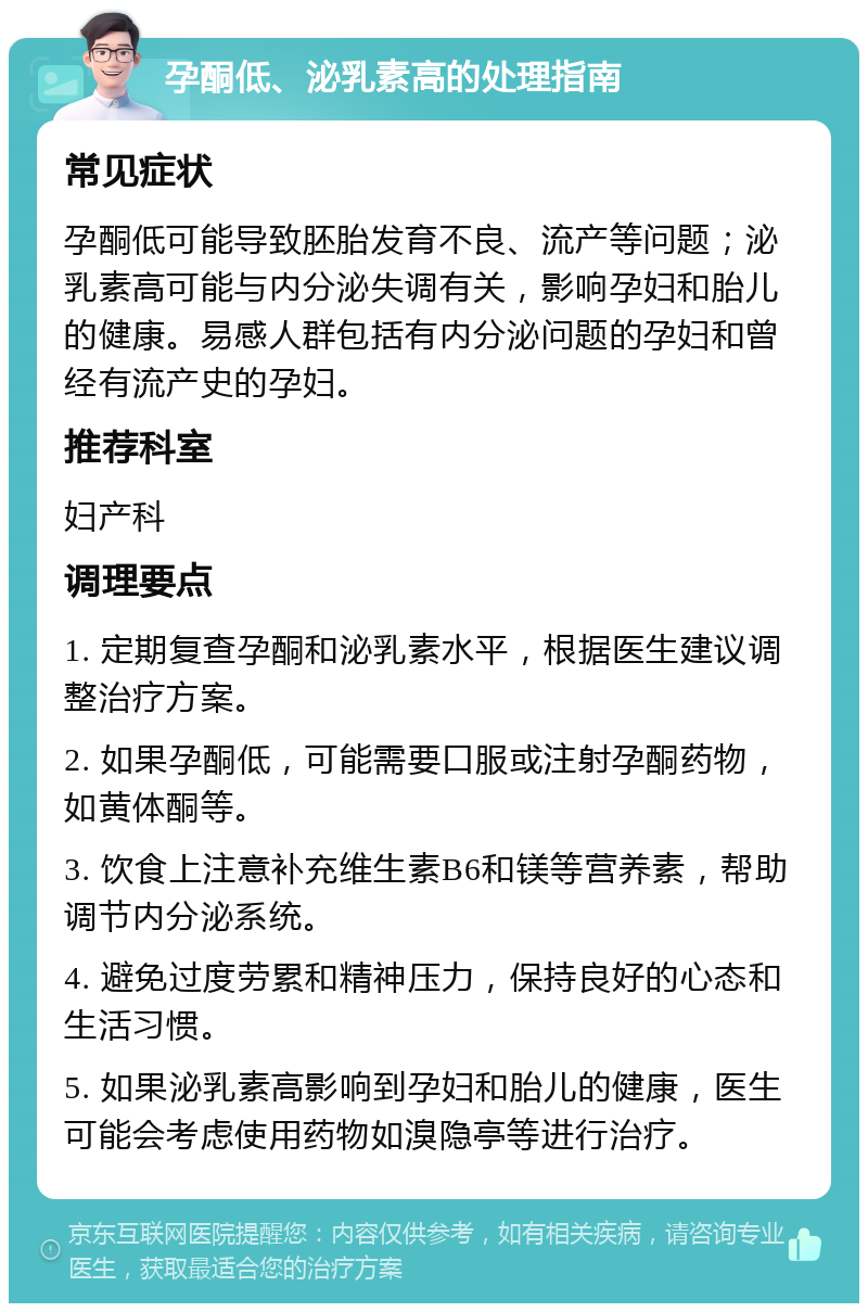 孕酮低、泌乳素高的处理指南 常见症状 孕酮低可能导致胚胎发育不良、流产等问题；泌乳素高可能与内分泌失调有关，影响孕妇和胎儿的健康。易感人群包括有内分泌问题的孕妇和曾经有流产史的孕妇。 推荐科室 妇产科 调理要点 1. 定期复查孕酮和泌乳素水平，根据医生建议调整治疗方案。 2. 如果孕酮低，可能需要口服或注射孕酮药物，如黄体酮等。 3. 饮食上注意补充维生素B6和镁等营养素，帮助调节内分泌系统。 4. 避免过度劳累和精神压力，保持良好的心态和生活习惯。 5. 如果泌乳素高影响到孕妇和胎儿的健康，医生可能会考虑使用药物如溴隐亭等进行治疗。