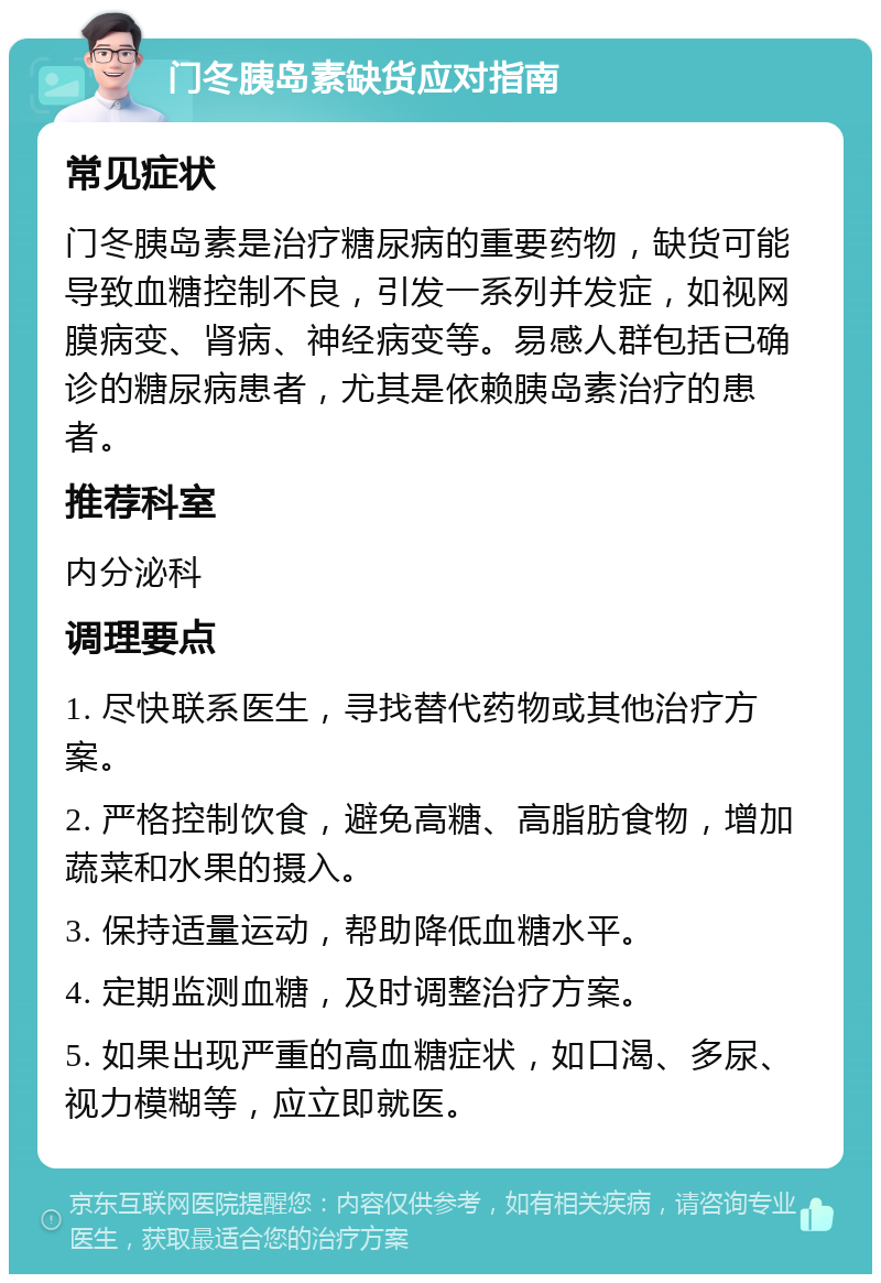 门冬胰岛素缺货应对指南 常见症状 门冬胰岛素是治疗糖尿病的重要药物，缺货可能导致血糖控制不良，引发一系列并发症，如视网膜病变、肾病、神经病变等。易感人群包括已确诊的糖尿病患者，尤其是依赖胰岛素治疗的患者。 推荐科室 内分泌科 调理要点 1. 尽快联系医生，寻找替代药物或其他治疗方案。 2. 严格控制饮食，避免高糖、高脂肪食物，增加蔬菜和水果的摄入。 3. 保持适量运动，帮助降低血糖水平。 4. 定期监测血糖，及时调整治疗方案。 5. 如果出现严重的高血糖症状，如口渴、多尿、视力模糊等，应立即就医。