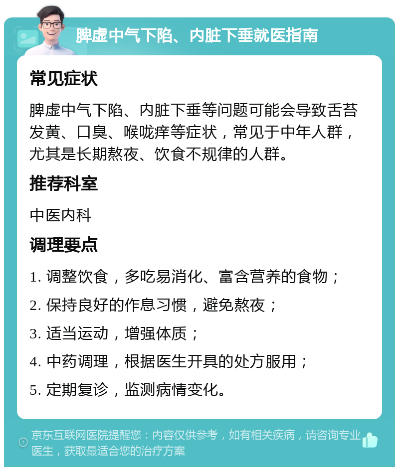 脾虚中气下陷、内脏下垂就医指南 常见症状 脾虚中气下陷、内脏下垂等问题可能会导致舌苔发黄、口臭、喉咙痒等症状，常见于中年人群，尤其是长期熬夜、饮食不规律的人群。 推荐科室 中医内科 调理要点 1. 调整饮食，多吃易消化、富含营养的食物； 2. 保持良好的作息习惯，避免熬夜； 3. 适当运动，增强体质； 4. 中药调理，根据医生开具的处方服用； 5. 定期复诊，监测病情变化。