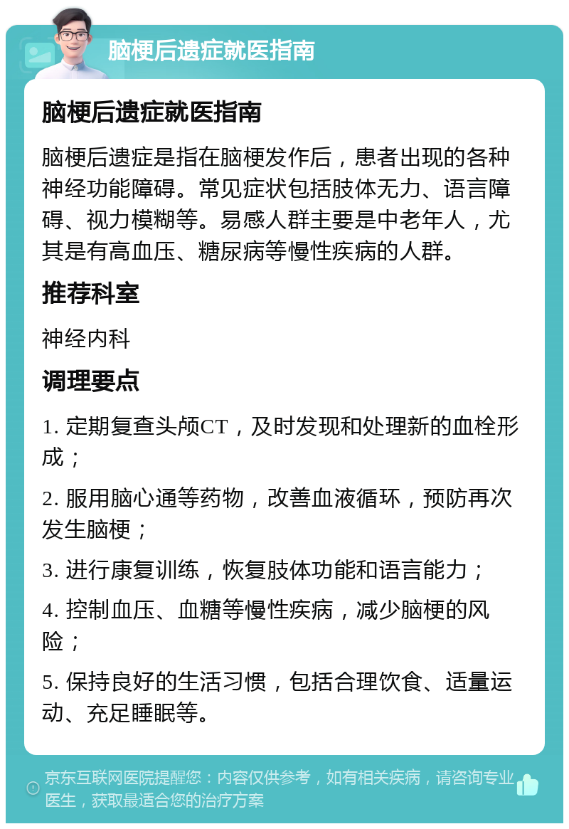 脑梗后遗症就医指南 脑梗后遗症就医指南 脑梗后遗症是指在脑梗发作后，患者出现的各种神经功能障碍。常见症状包括肢体无力、语言障碍、视力模糊等。易感人群主要是中老年人，尤其是有高血压、糖尿病等慢性疾病的人群。 推荐科室 神经内科 调理要点 1. 定期复查头颅CT，及时发现和处理新的血栓形成； 2. 服用脑心通等药物，改善血液循环，预防再次发生脑梗； 3. 进行康复训练，恢复肢体功能和语言能力； 4. 控制血压、血糖等慢性疾病，减少脑梗的风险； 5. 保持良好的生活习惯，包括合理饮食、适量运动、充足睡眠等。