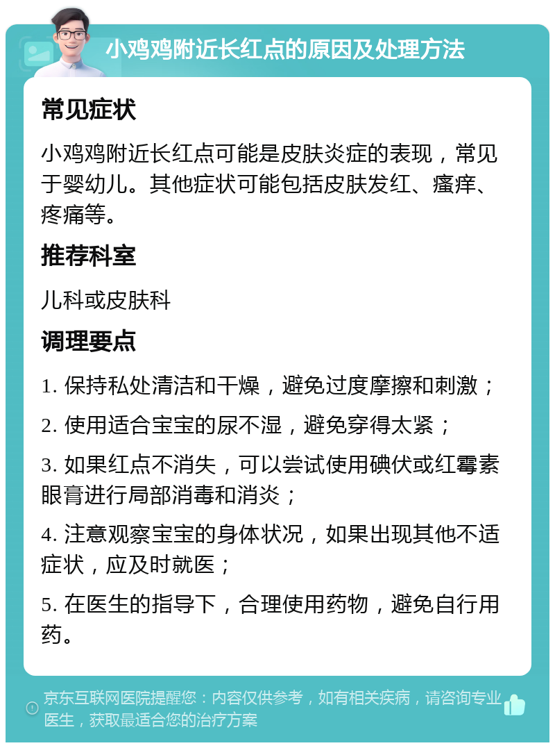 小鸡鸡附近长红点的原因及处理方法 常见症状 小鸡鸡附近长红点可能是皮肤炎症的表现，常见于婴幼儿。其他症状可能包括皮肤发红、瘙痒、疼痛等。 推荐科室 儿科或皮肤科 调理要点 1. 保持私处清洁和干燥，避免过度摩擦和刺激； 2. 使用适合宝宝的尿不湿，避免穿得太紧； 3. 如果红点不消失，可以尝试使用碘伏或红霉素眼膏进行局部消毒和消炎； 4. 注意观察宝宝的身体状况，如果出现其他不适症状，应及时就医； 5. 在医生的指导下，合理使用药物，避免自行用药。