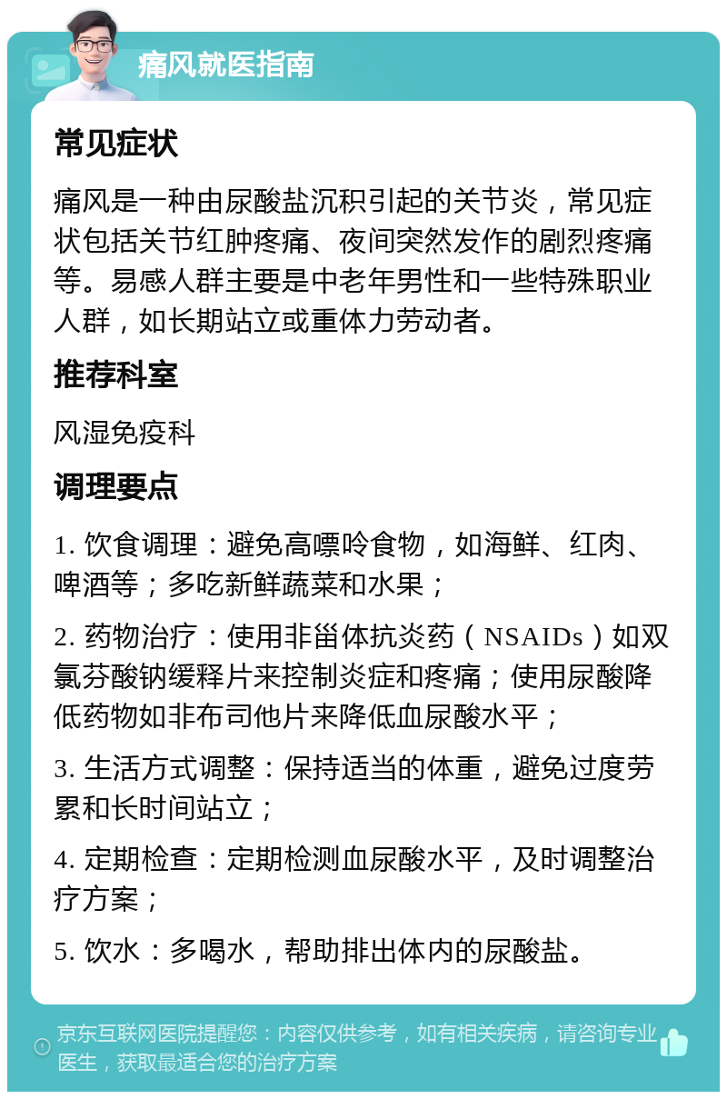 痛风就医指南 常见症状 痛风是一种由尿酸盐沉积引起的关节炎，常见症状包括关节红肿疼痛、夜间突然发作的剧烈疼痛等。易感人群主要是中老年男性和一些特殊职业人群，如长期站立或重体力劳动者。 推荐科室 风湿免疫科 调理要点 1. 饮食调理：避免高嘌呤食物，如海鲜、红肉、啤酒等；多吃新鲜蔬菜和水果； 2. 药物治疗：使用非甾体抗炎药（NSAIDs）如双氯芬酸钠缓释片来控制炎症和疼痛；使用尿酸降低药物如非布司他片来降低血尿酸水平； 3. 生活方式调整：保持适当的体重，避免过度劳累和长时间站立； 4. 定期检查：定期检测血尿酸水平，及时调整治疗方案； 5. 饮水：多喝水，帮助排出体内的尿酸盐。