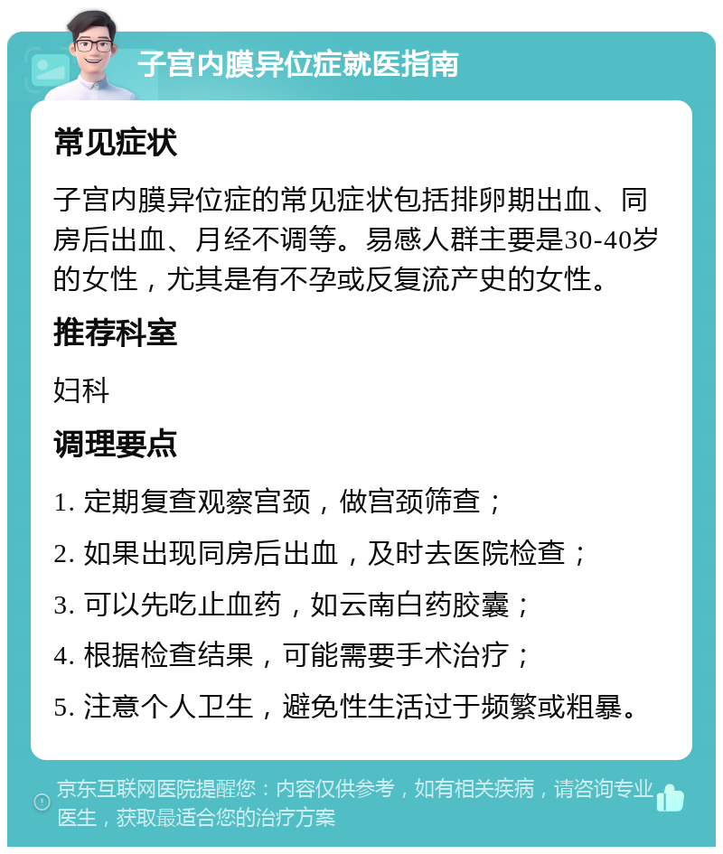 子宫内膜异位症就医指南 常见症状 子宫内膜异位症的常见症状包括排卵期出血、同房后出血、月经不调等。易感人群主要是30-40岁的女性，尤其是有不孕或反复流产史的女性。 推荐科室 妇科 调理要点 1. 定期复查观察宫颈，做宫颈筛查； 2. 如果出现同房后出血，及时去医院检查； 3. 可以先吃止血药，如云南白药胶囊； 4. 根据检查结果，可能需要手术治疗； 5. 注意个人卫生，避免性生活过于频繁或粗暴。