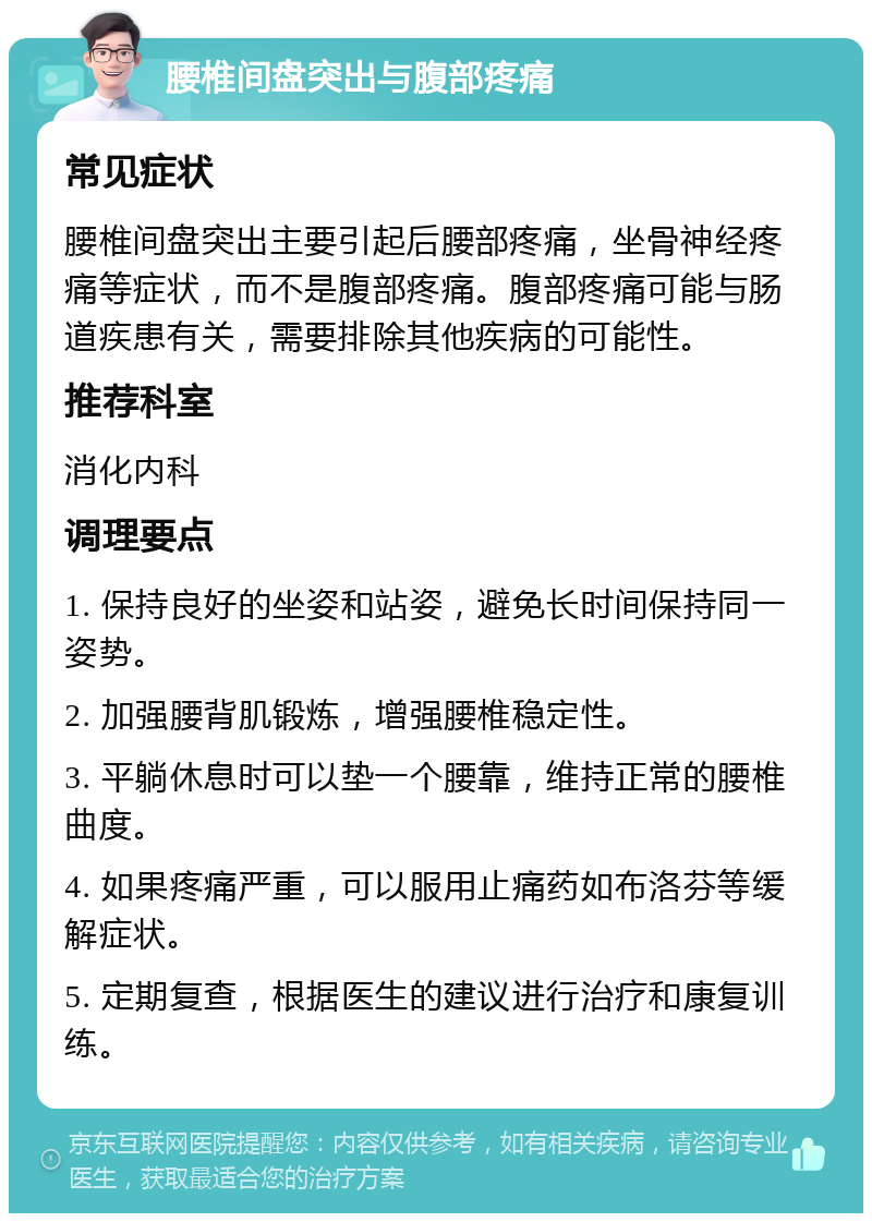 腰椎间盘突出与腹部疼痛 常见症状 腰椎间盘突出主要引起后腰部疼痛，坐骨神经疼痛等症状，而不是腹部疼痛。腹部疼痛可能与肠道疾患有关，需要排除其他疾病的可能性。 推荐科室 消化内科 调理要点 1. 保持良好的坐姿和站姿，避免长时间保持同一姿势。 2. 加强腰背肌锻炼，增强腰椎稳定性。 3. 平躺休息时可以垫一个腰靠，维持正常的腰椎曲度。 4. 如果疼痛严重，可以服用止痛药如布洛芬等缓解症状。 5. 定期复查，根据医生的建议进行治疗和康复训练。