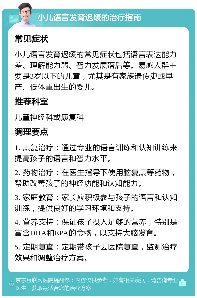 小儿语言发育迟缓的治疗指南 常见症状 小儿语言发育迟缓的常见症状包括语言表达能力差、理解能力弱、智力发展落后等。易感人群主要是3岁以下的儿童，尤其是有家族遗传史或早产、低体重出生的婴儿。 推荐科室 儿童神经科或康复科 调理要点 1. 康复治疗：通过专业的语言训练和认知训练来提高孩子的语言和智力水平。 2. 药物治疗：在医生指导下使用脑复康等药物，帮助改善孩子的神经功能和认知能力。 3. 家庭教育：家长应积极参与孩子的语言和认知训练，提供良好的学习环境和支持。 4. 营养支持：保证孩子摄入足够的营养，特别是富含DHA和EPA的食物，以支持大脑发育。 5. 定期复查：定期带孩子去医院复查，监测治疗效果和调整治疗方案。