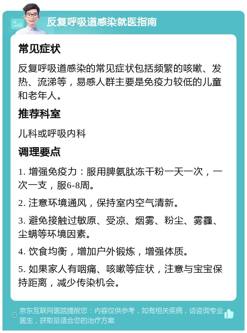 反复呼吸道感染就医指南 常见症状 反复呼吸道感染的常见症状包括频繁的咳嗽、发热、流涕等，易感人群主要是免疫力较低的儿童和老年人。 推荐科室 儿科或呼吸内科 调理要点 1. 增强免疫力：服用脾氨肽冻干粉一天一次，一次一支，服6-8周。 2. 注意环境通风，保持室内空气清新。 3. 避免接触过敏原、受凉、烟雾、粉尘、雾霾、尘螨等环境因素。 4. 饮食均衡，增加户外锻炼，增强体质。 5. 如果家人有咽痛、咳嗽等症状，注意与宝宝保持距离，减少传染机会。