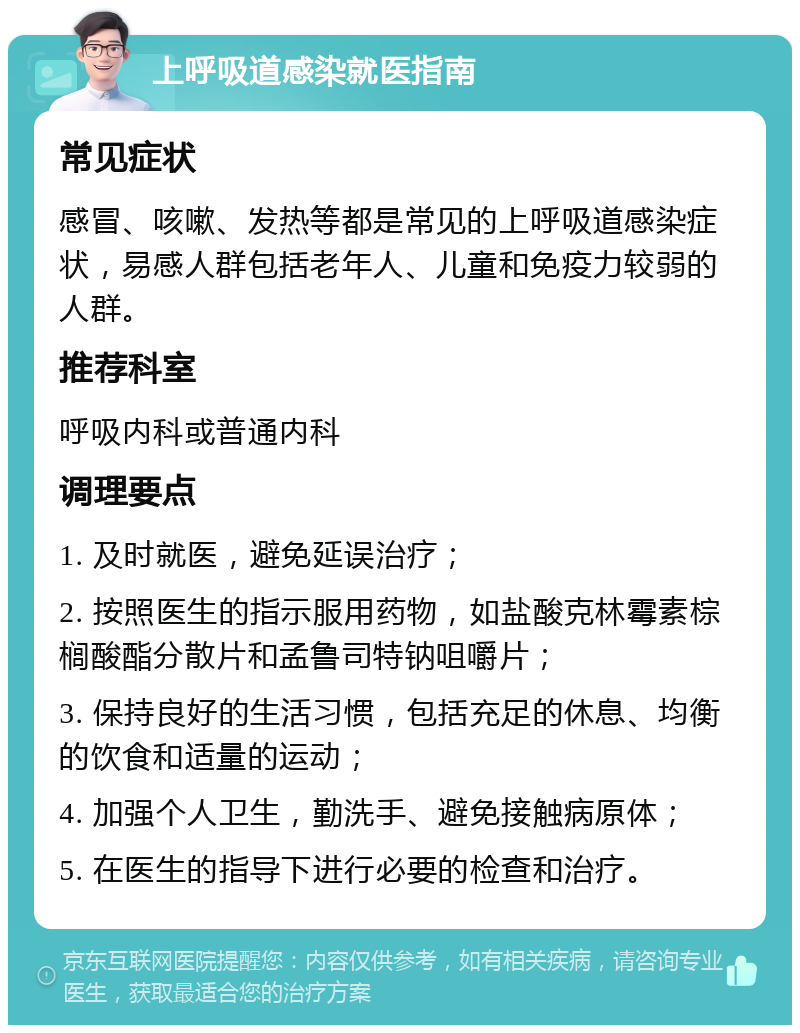 上呼吸道感染就医指南 常见症状 感冒、咳嗽、发热等都是常见的上呼吸道感染症状，易感人群包括老年人、儿童和免疫力较弱的人群。 推荐科室 呼吸内科或普通内科 调理要点 1. 及时就医，避免延误治疗； 2. 按照医生的指示服用药物，如盐酸克林霉素棕榈酸酯分散片和孟鲁司特钠咀嚼片； 3. 保持良好的生活习惯，包括充足的休息、均衡的饮食和适量的运动； 4. 加强个人卫生，勤洗手、避免接触病原体； 5. 在医生的指导下进行必要的检查和治疗。