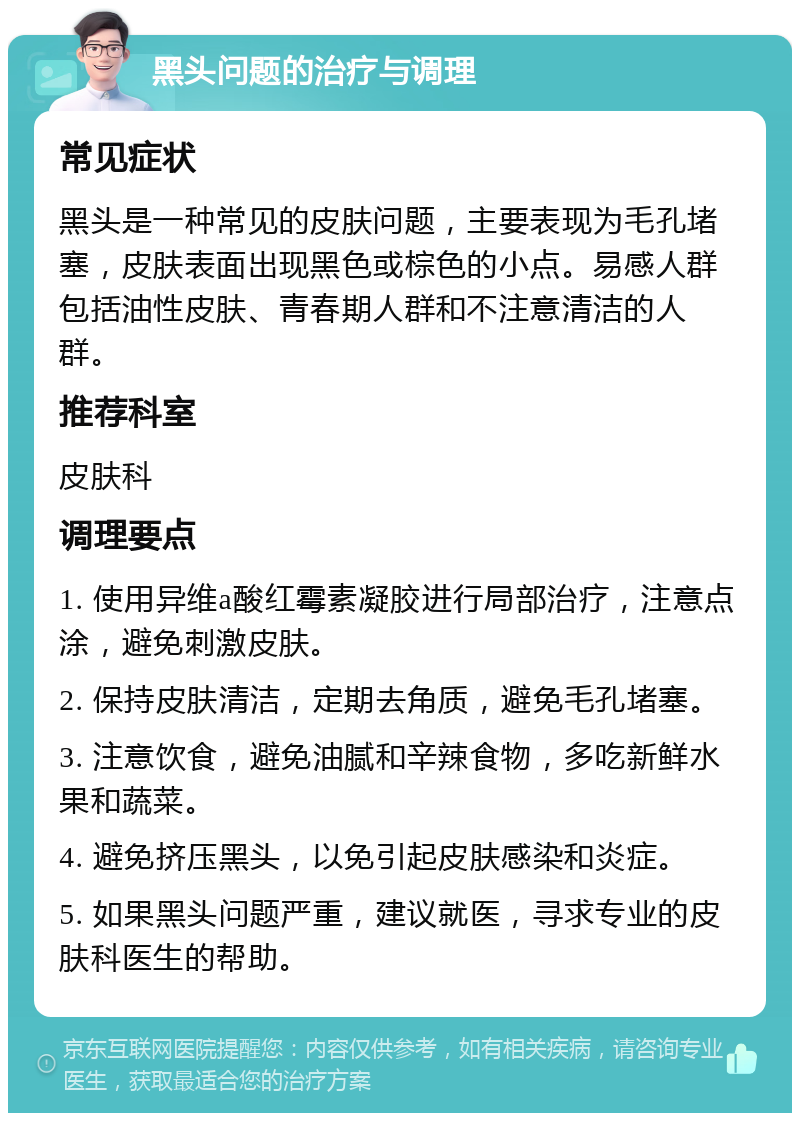 黑头问题的治疗与调理 常见症状 黑头是一种常见的皮肤问题，主要表现为毛孔堵塞，皮肤表面出现黑色或棕色的小点。易感人群包括油性皮肤、青春期人群和不注意清洁的人群。 推荐科室 皮肤科 调理要点 1. 使用异维a酸红霉素凝胶进行局部治疗，注意点涂，避免刺激皮肤。 2. 保持皮肤清洁，定期去角质，避免毛孔堵塞。 3. 注意饮食，避免油腻和辛辣食物，多吃新鲜水果和蔬菜。 4. 避免挤压黑头，以免引起皮肤感染和炎症。 5. 如果黑头问题严重，建议就医，寻求专业的皮肤科医生的帮助。