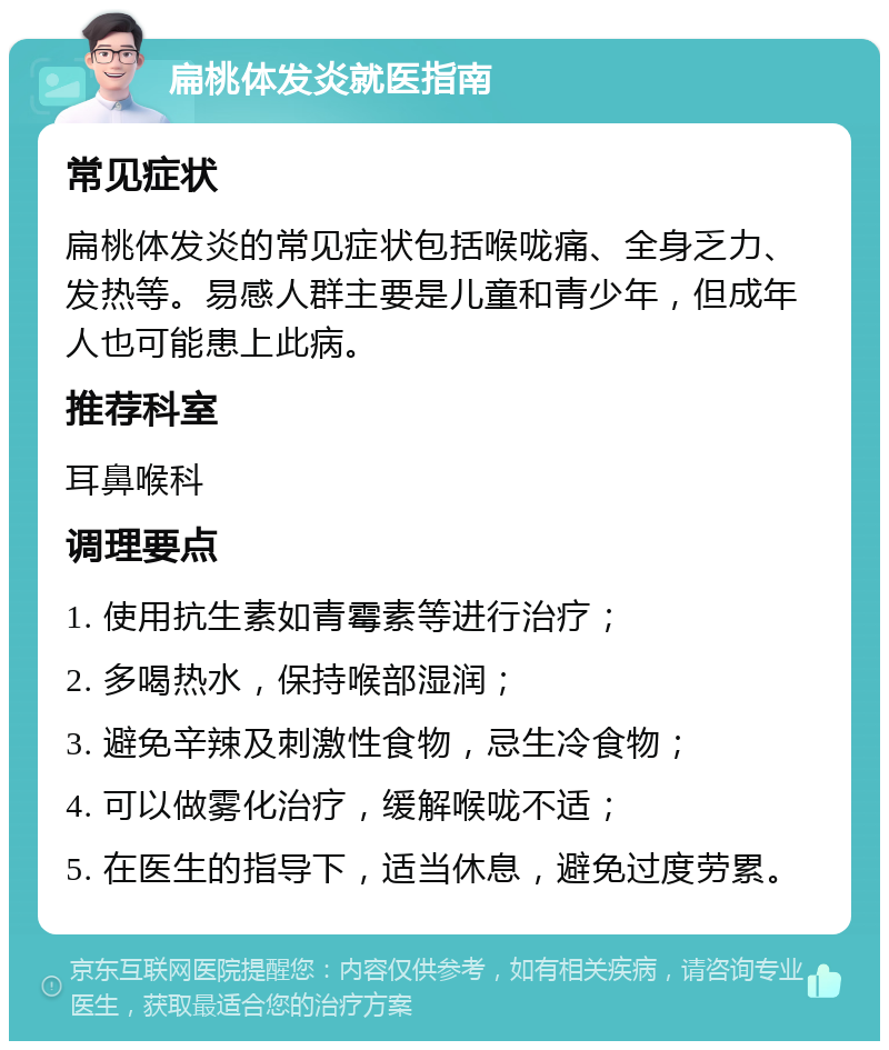 扁桃体发炎就医指南 常见症状 扁桃体发炎的常见症状包括喉咙痛、全身乏力、发热等。易感人群主要是儿童和青少年，但成年人也可能患上此病。 推荐科室 耳鼻喉科 调理要点 1. 使用抗生素如青霉素等进行治疗； 2. 多喝热水，保持喉部湿润； 3. 避免辛辣及刺激性食物，忌生冷食物； 4. 可以做雾化治疗，缓解喉咙不适； 5. 在医生的指导下，适当休息，避免过度劳累。