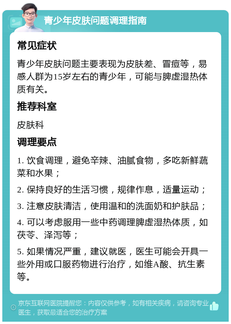 青少年皮肤问题调理指南 常见症状 青少年皮肤问题主要表现为皮肤差、冒痘等，易感人群为15岁左右的青少年，可能与脾虚湿热体质有关。 推荐科室 皮肤科 调理要点 1. 饮食调理，避免辛辣、油腻食物，多吃新鲜蔬菜和水果； 2. 保持良好的生活习惯，规律作息，适量运动； 3. 注意皮肤清洁，使用温和的洗面奶和护肤品； 4. 可以考虑服用一些中药调理脾虚湿热体质，如茯苓、泽泻等； 5. 如果情况严重，建议就医，医生可能会开具一些外用或口服药物进行治疗，如维A酸、抗生素等。