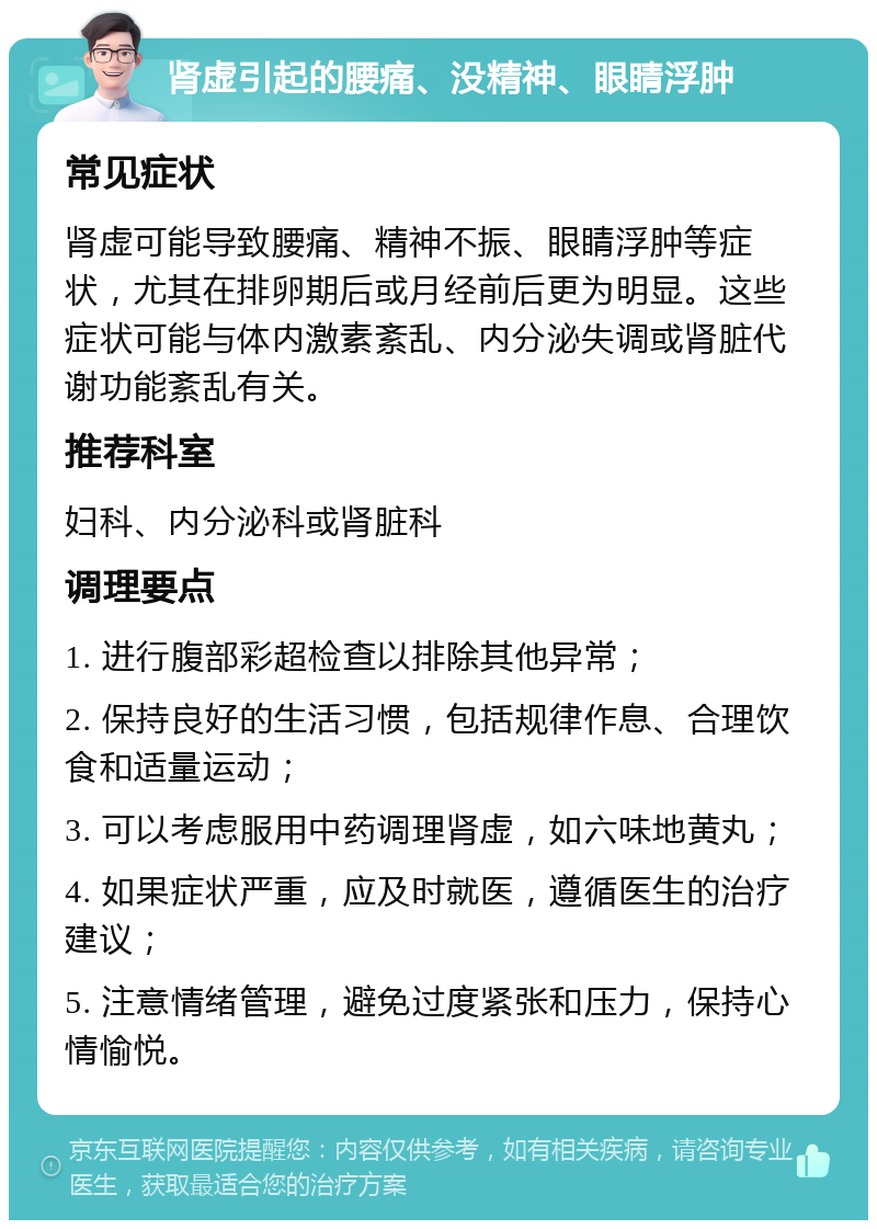 肾虚引起的腰痛、没精神、眼睛浮肿 常见症状 肾虚可能导致腰痛、精神不振、眼睛浮肿等症状，尤其在排卵期后或月经前后更为明显。这些症状可能与体内激素紊乱、内分泌失调或肾脏代谢功能紊乱有关。 推荐科室 妇科、内分泌科或肾脏科 调理要点 1. 进行腹部彩超检查以排除其他异常； 2. 保持良好的生活习惯，包括规律作息、合理饮食和适量运动； 3. 可以考虑服用中药调理肾虚，如六味地黄丸； 4. 如果症状严重，应及时就医，遵循医生的治疗建议； 5. 注意情绪管理，避免过度紧张和压力，保持心情愉悦。