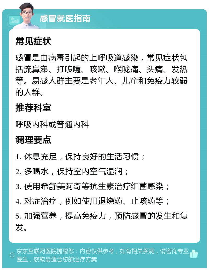 感冒就医指南 常见症状 感冒是由病毒引起的上呼吸道感染，常见症状包括流鼻涕、打喷嚏、咳嗽、喉咙痛、头痛、发热等。易感人群主要是老年人、儿童和免疫力较弱的人群。 推荐科室 呼吸内科或普通内科 调理要点 1. 休息充足，保持良好的生活习惯； 2. 多喝水，保持室内空气湿润； 3. 使用希舒美阿奇等抗生素治疗细菌感染； 4. 对症治疗，例如使用退烧药、止咳药等； 5. 加强营养，提高免疫力，预防感冒的发生和复发。