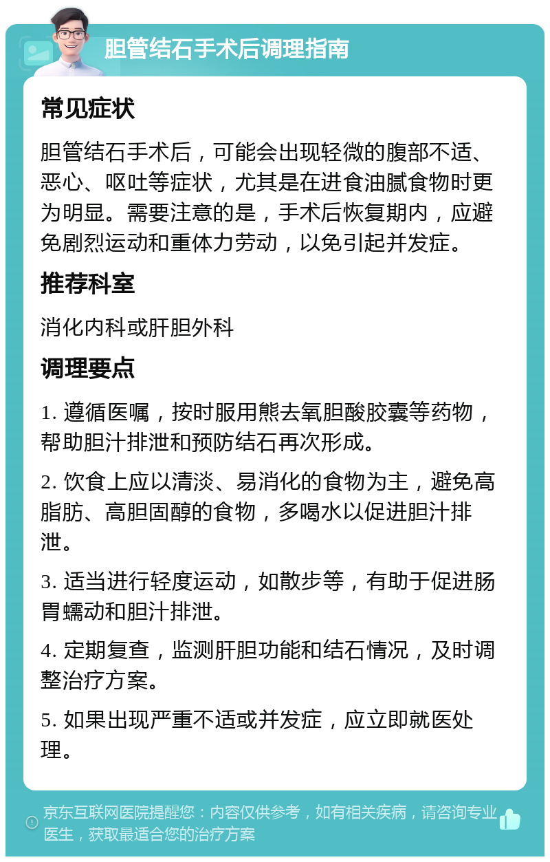 胆管结石手术后调理指南 常见症状 胆管结石手术后，可能会出现轻微的腹部不适、恶心、呕吐等症状，尤其是在进食油腻食物时更为明显。需要注意的是，手术后恢复期内，应避免剧烈运动和重体力劳动，以免引起并发症。 推荐科室 消化内科或肝胆外科 调理要点 1. 遵循医嘱，按时服用熊去氧胆酸胶囊等药物，帮助胆汁排泄和预防结石再次形成。 2. 饮食上应以清淡、易消化的食物为主，避免高脂肪、高胆固醇的食物，多喝水以促进胆汁排泄。 3. 适当进行轻度运动，如散步等，有助于促进肠胃蠕动和胆汁排泄。 4. 定期复查，监测肝胆功能和结石情况，及时调整治疗方案。 5. 如果出现严重不适或并发症，应立即就医处理。