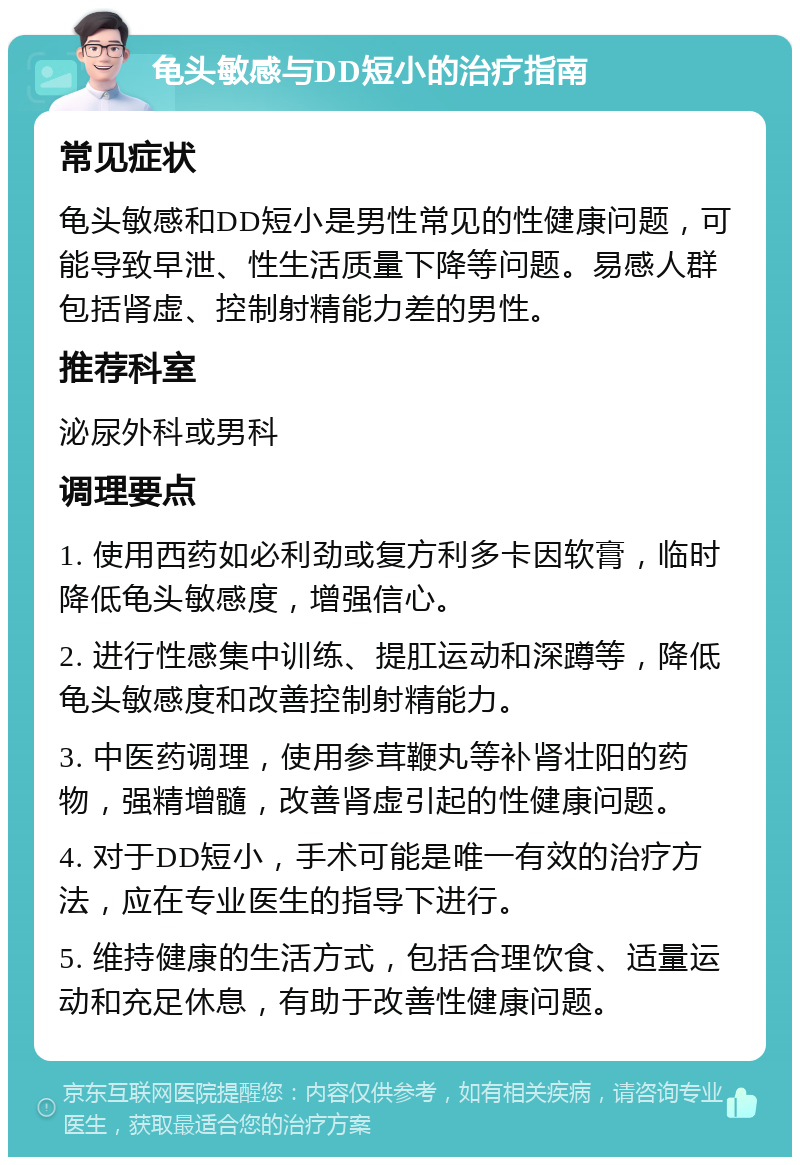 龟头敏感与DD短小的治疗指南 常见症状 龟头敏感和DD短小是男性常见的性健康问题，可能导致早泄、性生活质量下降等问题。易感人群包括肾虚、控制射精能力差的男性。 推荐科室 泌尿外科或男科 调理要点 1. 使用西药如必利劲或复方利多卡因软膏，临时降低龟头敏感度，增强信心。 2. 进行性感集中训练、提肛运动和深蹲等，降低龟头敏感度和改善控制射精能力。 3. 中医药调理，使用参茸鞭丸等补肾壮阳的药物，强精增髓，改善肾虚引起的性健康问题。 4. 对于DD短小，手术可能是唯一有效的治疗方法，应在专业医生的指导下进行。 5. 维持健康的生活方式，包括合理饮食、适量运动和充足休息，有助于改善性健康问题。