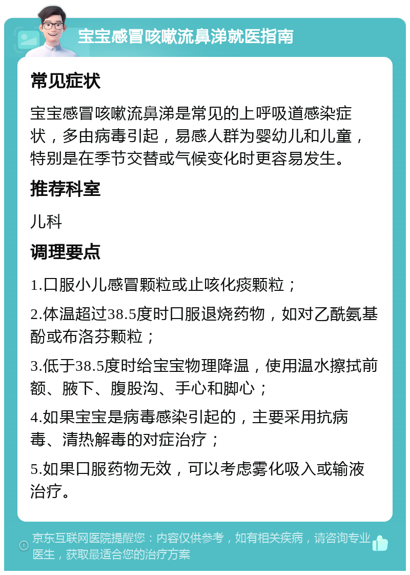 宝宝感冒咳嗽流鼻涕就医指南 常见症状 宝宝感冒咳嗽流鼻涕是常见的上呼吸道感染症状，多由病毒引起，易感人群为婴幼儿和儿童，特别是在季节交替或气候变化时更容易发生。 推荐科室 儿科 调理要点 1.口服小儿感冒颗粒或止咳化痰颗粒； 2.体温超过38.5度时口服退烧药物，如对乙酰氨基酚或布洛芬颗粒； 3.低于38.5度时给宝宝物理降温，使用温水擦拭前额、腋下、腹股沟、手心和脚心； 4.如果宝宝是病毒感染引起的，主要采用抗病毒、清热解毒的对症治疗； 5.如果口服药物无效，可以考虑雾化吸入或输液治疗。