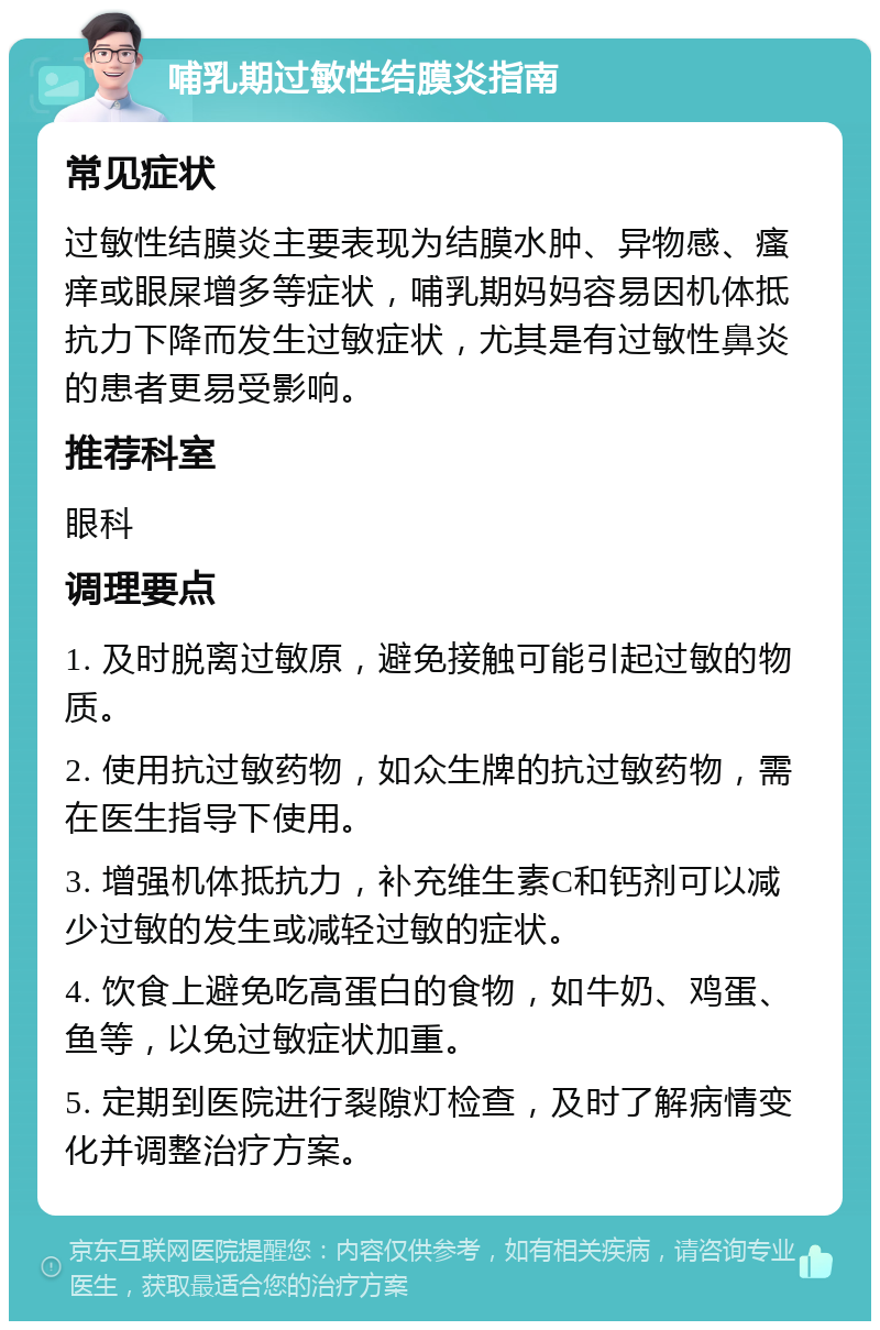 哺乳期过敏性结膜炎指南 常见症状 过敏性结膜炎主要表现为结膜水肿、异物感、瘙痒或眼屎增多等症状，哺乳期妈妈容易因机体抵抗力下降而发生过敏症状，尤其是有过敏性鼻炎的患者更易受影响。 推荐科室 眼科 调理要点 1. 及时脱离过敏原，避免接触可能引起过敏的物质。 2. 使用抗过敏药物，如众生牌的抗过敏药物，需在医生指导下使用。 3. 增强机体抵抗力，补充维生素C和钙剂可以减少过敏的发生或减轻过敏的症状。 4. 饮食上避免吃高蛋白的食物，如牛奶、鸡蛋、鱼等，以免过敏症状加重。 5. 定期到医院进行裂隙灯检查，及时了解病情变化并调整治疗方案。