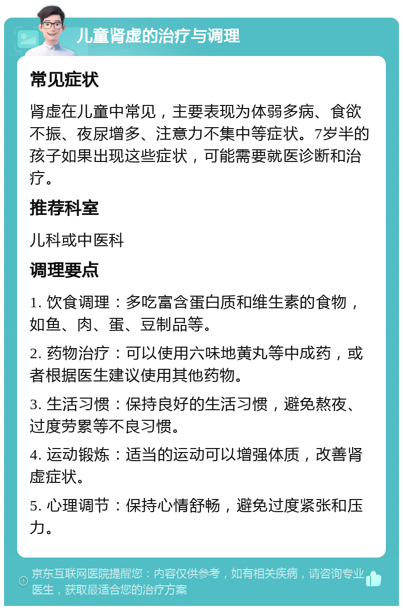 儿童肾虚的治疗与调理 常见症状 肾虚在儿童中常见，主要表现为体弱多病、食欲不振、夜尿增多、注意力不集中等症状。7岁半的孩子如果出现这些症状，可能需要就医诊断和治疗。 推荐科室 儿科或中医科 调理要点 1. 饮食调理：多吃富含蛋白质和维生素的食物，如鱼、肉、蛋、豆制品等。 2. 药物治疗：可以使用六味地黄丸等中成药，或者根据医生建议使用其他药物。 3. 生活习惯：保持良好的生活习惯，避免熬夜、过度劳累等不良习惯。 4. 运动锻炼：适当的运动可以增强体质，改善肾虚症状。 5. 心理调节：保持心情舒畅，避免过度紧张和压力。