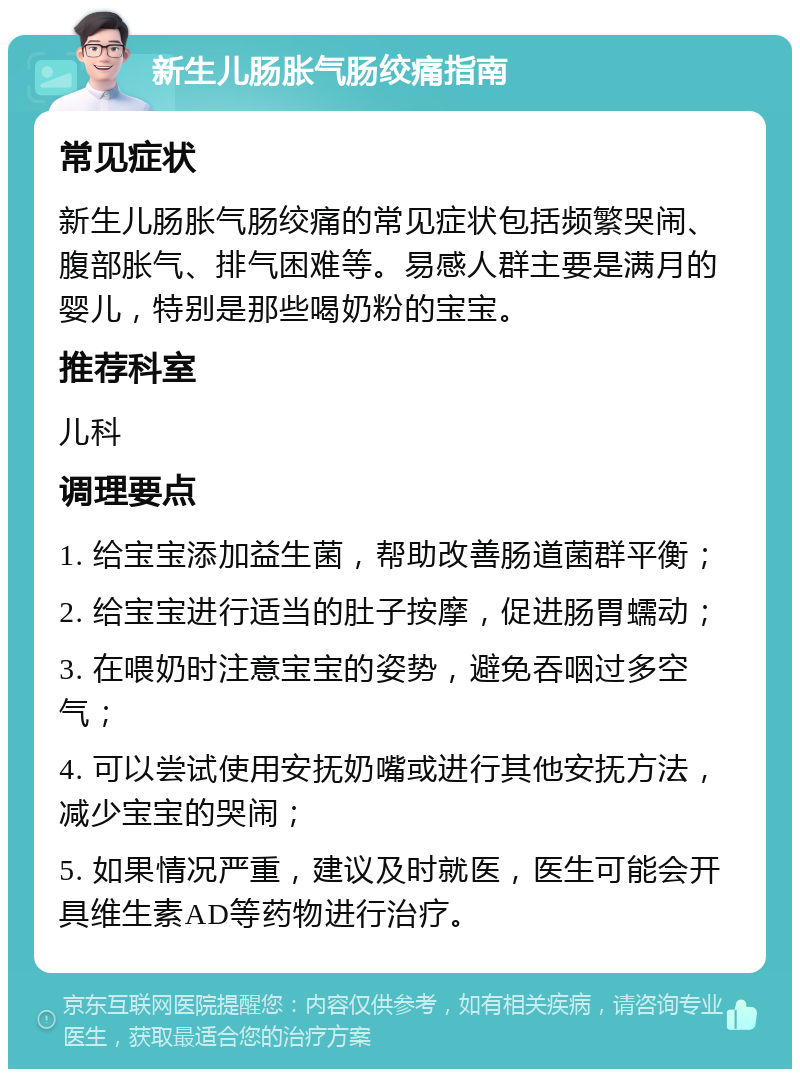 新生儿肠胀气肠绞痛指南 常见症状 新生儿肠胀气肠绞痛的常见症状包括频繁哭闹、腹部胀气、排气困难等。易感人群主要是满月的婴儿，特别是那些喝奶粉的宝宝。 推荐科室 儿科 调理要点 1. 给宝宝添加益生菌，帮助改善肠道菌群平衡； 2. 给宝宝进行适当的肚子按摩，促进肠胃蠕动； 3. 在喂奶时注意宝宝的姿势，避免吞咽过多空气； 4. 可以尝试使用安抚奶嘴或进行其他安抚方法，减少宝宝的哭闹； 5. 如果情况严重，建议及时就医，医生可能会开具维生素AD等药物进行治疗。