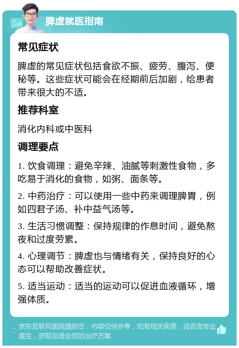 脾虚就医指南 常见症状 脾虚的常见症状包括食欲不振、疲劳、腹泻、便秘等。这些症状可能会在经期前后加剧，给患者带来很大的不适。 推荐科室 消化内科或中医科 调理要点 1. 饮食调理：避免辛辣、油腻等刺激性食物，多吃易于消化的食物，如粥、面条等。 2. 中药治疗：可以使用一些中药来调理脾胃，例如四君子汤、补中益气汤等。 3. 生活习惯调整：保持规律的作息时间，避免熬夜和过度劳累。 4. 心理调节：脾虚也与情绪有关，保持良好的心态可以帮助改善症状。 5. 适当运动：适当的运动可以促进血液循环，增强体质。