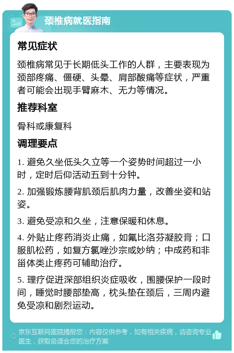 颈椎病就医指南 常见症状 颈椎病常见于长期低头工作的人群，主要表现为颈部疼痛、僵硬、头晕、肩部酸痛等症状，严重者可能会出现手臂麻木、无力等情况。 推荐科室 骨科或康复科 调理要点 1. 避免久坐低头久立等一个姿势时间超过一小时，定时后仰活动五到十分钟。 2. 加强锻炼腰背肌颈后肌肉力量，改善坐姿和站姿。 3. 避免受凉和久坐，注意保暖和休息。 4. 外贴止疼药消炎止痛，如氟比洛芬凝胶膏；口服肌松药，如复方氯唑沙宗或妙纳；中成药和非甾体类止疼药可辅助治疗。 5. 理疗促进深部组织炎症吸收，围腰保护一段时间，睡觉时腰部垫高，枕头垫在颈后，三周内避免受凉和剧烈运动。