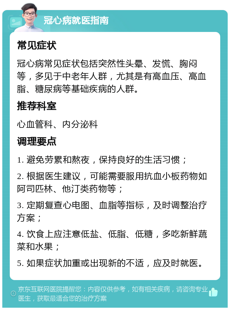 冠心病就医指南 常见症状 冠心病常见症状包括突然性头晕、发慌、胸闷等，多见于中老年人群，尤其是有高血压、高血脂、糖尿病等基础疾病的人群。 推荐科室 心血管科、内分泌科 调理要点 1. 避免劳累和熬夜，保持良好的生活习惯； 2. 根据医生建议，可能需要服用抗血小板药物如阿司匹林、他汀类药物等； 3. 定期复查心电图、血脂等指标，及时调整治疗方案； 4. 饮食上应注意低盐、低脂、低糖，多吃新鲜蔬菜和水果； 5. 如果症状加重或出现新的不适，应及时就医。