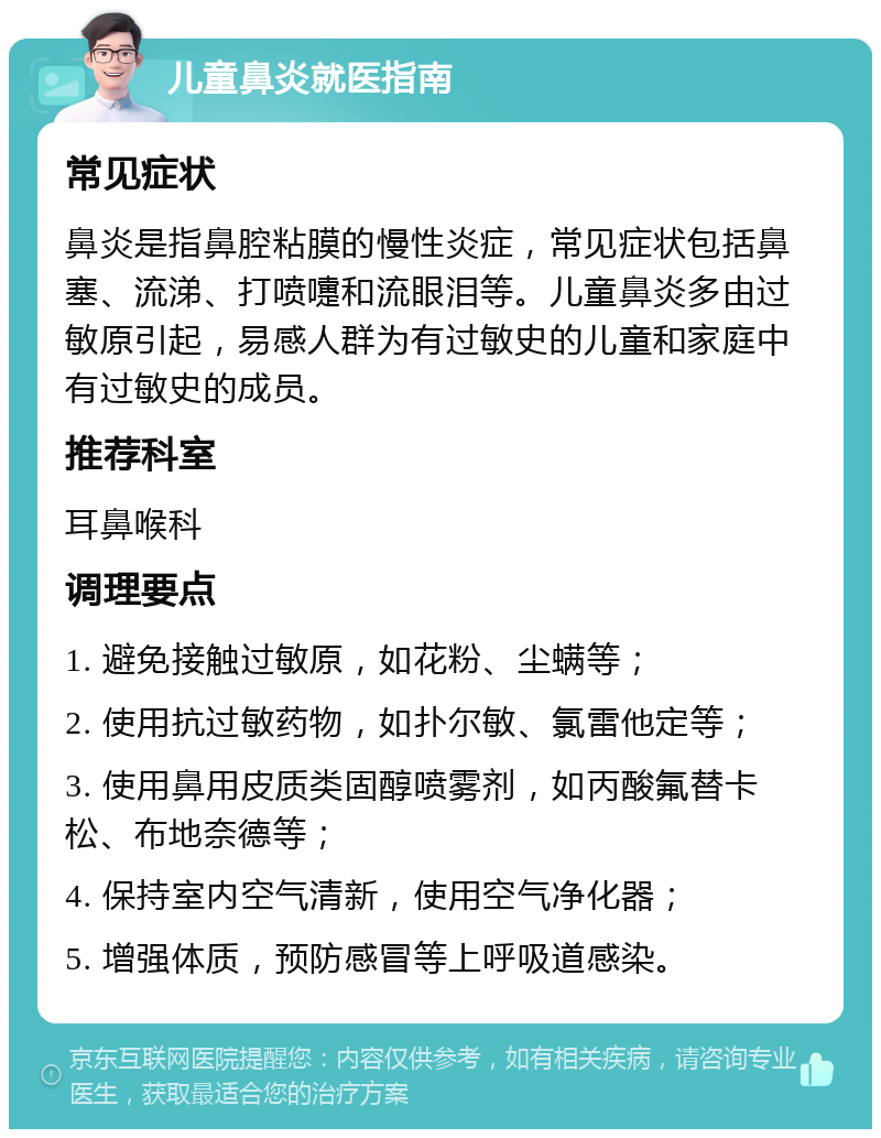 儿童鼻炎就医指南 常见症状 鼻炎是指鼻腔粘膜的慢性炎症，常见症状包括鼻塞、流涕、打喷嚏和流眼泪等。儿童鼻炎多由过敏原引起，易感人群为有过敏史的儿童和家庭中有过敏史的成员。 推荐科室 耳鼻喉科 调理要点 1. 避免接触过敏原，如花粉、尘螨等； 2. 使用抗过敏药物，如扑尔敏、氯雷他定等； 3. 使用鼻用皮质类固醇喷雾剂，如丙酸氟替卡松、布地奈德等； 4. 保持室内空气清新，使用空气净化器； 5. 增强体质，预防感冒等上呼吸道感染。