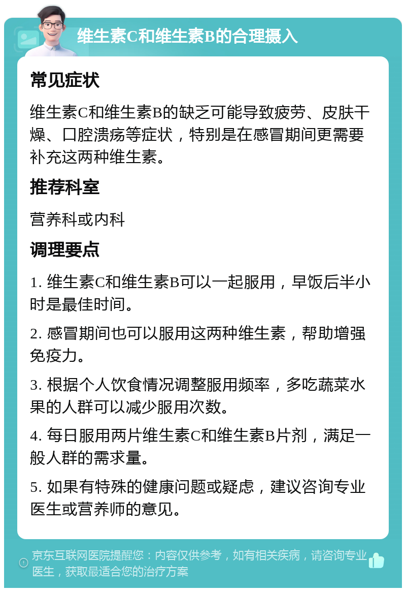 维生素C和维生素B的合理摄入 常见症状 维生素C和维生素B的缺乏可能导致疲劳、皮肤干燥、口腔溃疡等症状，特别是在感冒期间更需要补充这两种维生素。 推荐科室 营养科或内科 调理要点 1. 维生素C和维生素B可以一起服用，早饭后半小时是最佳时间。 2. 感冒期间也可以服用这两种维生素，帮助增强免疫力。 3. 根据个人饮食情况调整服用频率，多吃蔬菜水果的人群可以减少服用次数。 4. 每日服用两片维生素C和维生素B片剂，满足一般人群的需求量。 5. 如果有特殊的健康问题或疑虑，建议咨询专业医生或营养师的意见。