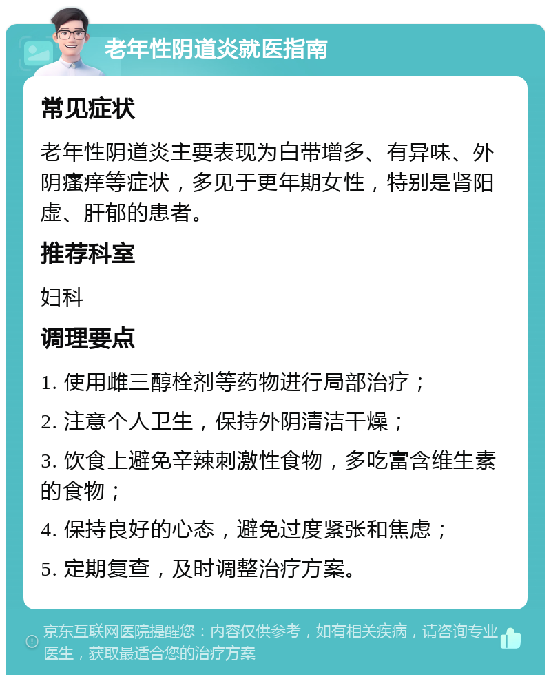 老年性阴道炎就医指南 常见症状 老年性阴道炎主要表现为白带增多、有异味、外阴瘙痒等症状，多见于更年期女性，特别是肾阳虚、肝郁的患者。 推荐科室 妇科 调理要点 1. 使用雌三醇栓剂等药物进行局部治疗； 2. 注意个人卫生，保持外阴清洁干燥； 3. 饮食上避免辛辣刺激性食物，多吃富含维生素的食物； 4. 保持良好的心态，避免过度紧张和焦虑； 5. 定期复查，及时调整治疗方案。