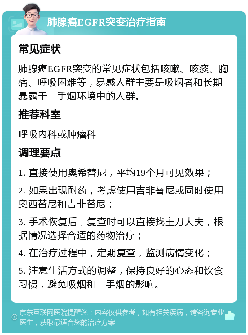 肺腺癌EGFR突变治疗指南 常见症状 肺腺癌EGFR突变的常见症状包括咳嗽、咳痰、胸痛、呼吸困难等，易感人群主要是吸烟者和长期暴露于二手烟环境中的人群。 推荐科室 呼吸内科或肿瘤科 调理要点 1. 直接使用奥希替尼，平均19个月可见效果； 2. 如果出现耐药，考虑使用吉非替尼或同时使用奥西替尼和吉非替尼； 3. 手术恢复后，复查时可以直接找主刀大夫，根据情况选择合适的药物治疗； 4. 在治疗过程中，定期复查，监测病情变化； 5. 注意生活方式的调整，保持良好的心态和饮食习惯，避免吸烟和二手烟的影响。