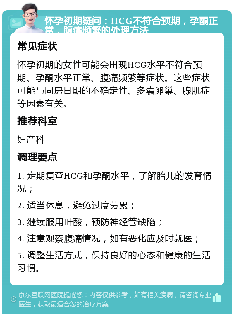 怀孕初期疑问：HCG不符合预期，孕酮正常，腹痛频繁的处理方法 常见症状 怀孕初期的女性可能会出现HCG水平不符合预期、孕酮水平正常、腹痛频繁等症状。这些症状可能与同房日期的不确定性、多囊卵巢、腺肌症等因素有关。 推荐科室 妇产科 调理要点 1. 定期复查HCG和孕酮水平，了解胎儿的发育情况； 2. 适当休息，避免过度劳累； 3. 继续服用叶酸，预防神经管缺陷； 4. 注意观察腹痛情况，如有恶化应及时就医； 5. 调整生活方式，保持良好的心态和健康的生活习惯。