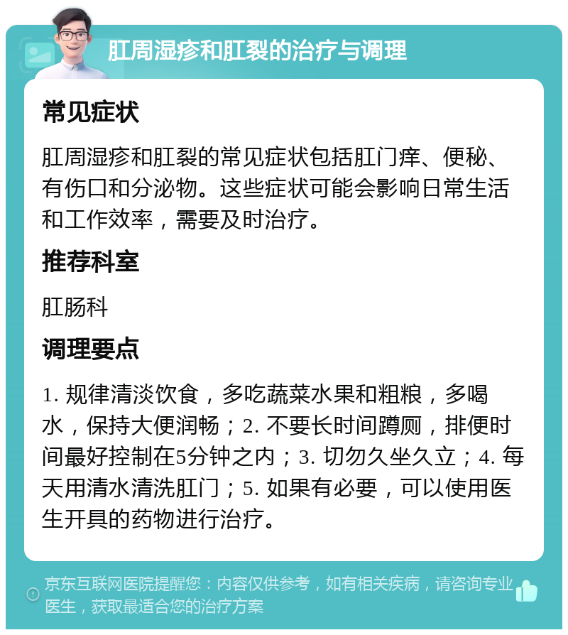 肛周湿疹和肛裂的治疗与调理 常见症状 肛周湿疹和肛裂的常见症状包括肛门痒、便秘、有伤口和分泌物。这些症状可能会影响日常生活和工作效率，需要及时治疗。 推荐科室 肛肠科 调理要点 1. 规律清淡饮食，多吃蔬菜水果和粗粮，多喝水，保持大便润畅；2. 不要长时间蹲厕，排便时间最好控制在5分钟之内；3. 切勿久坐久立；4. 每天用清水清洗肛门；5. 如果有必要，可以使用医生开具的药物进行治疗。