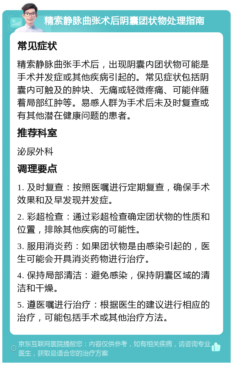 精索静脉曲张术后阴囊团状物处理指南 常见症状 精索静脉曲张手术后，出现阴囊内团状物可能是手术并发症或其他疾病引起的。常见症状包括阴囊内可触及的肿块、无痛或轻微疼痛、可能伴随着局部红肿等。易感人群为手术后未及时复查或有其他潜在健康问题的患者。 推荐科室 泌尿外科 调理要点 1. 及时复查：按照医嘱进行定期复查，确保手术效果和及早发现并发症。 2. 彩超检查：通过彩超检查确定团状物的性质和位置，排除其他疾病的可能性。 3. 服用消炎药：如果团状物是由感染引起的，医生可能会开具消炎药物进行治疗。 4. 保持局部清洁：避免感染，保持阴囊区域的清洁和干燥。 5. 遵医嘱进行治疗：根据医生的建议进行相应的治疗，可能包括手术或其他治疗方法。