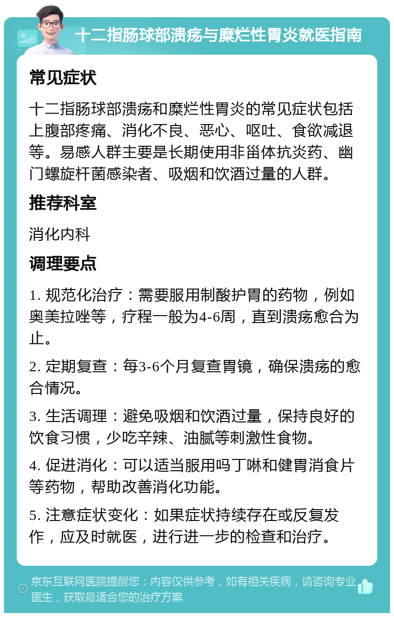 十二指肠球部溃疡与糜烂性胃炎就医指南 常见症状 十二指肠球部溃疡和糜烂性胃炎的常见症状包括上腹部疼痛、消化不良、恶心、呕吐、食欲减退等。易感人群主要是长期使用非甾体抗炎药、幽门螺旋杆菌感染者、吸烟和饮酒过量的人群。 推荐科室 消化内科 调理要点 1. 规范化治疗：需要服用制酸护胃的药物，例如奥美拉唑等，疗程一般为4-6周，直到溃疡愈合为止。 2. 定期复查：每3-6个月复查胃镜，确保溃疡的愈合情况。 3. 生活调理：避免吸烟和饮酒过量，保持良好的饮食习惯，少吃辛辣、油腻等刺激性食物。 4. 促进消化：可以适当服用吗丁啉和健胃消食片等药物，帮助改善消化功能。 5. 注意症状变化：如果症状持续存在或反复发作，应及时就医，进行进一步的检查和治疗。