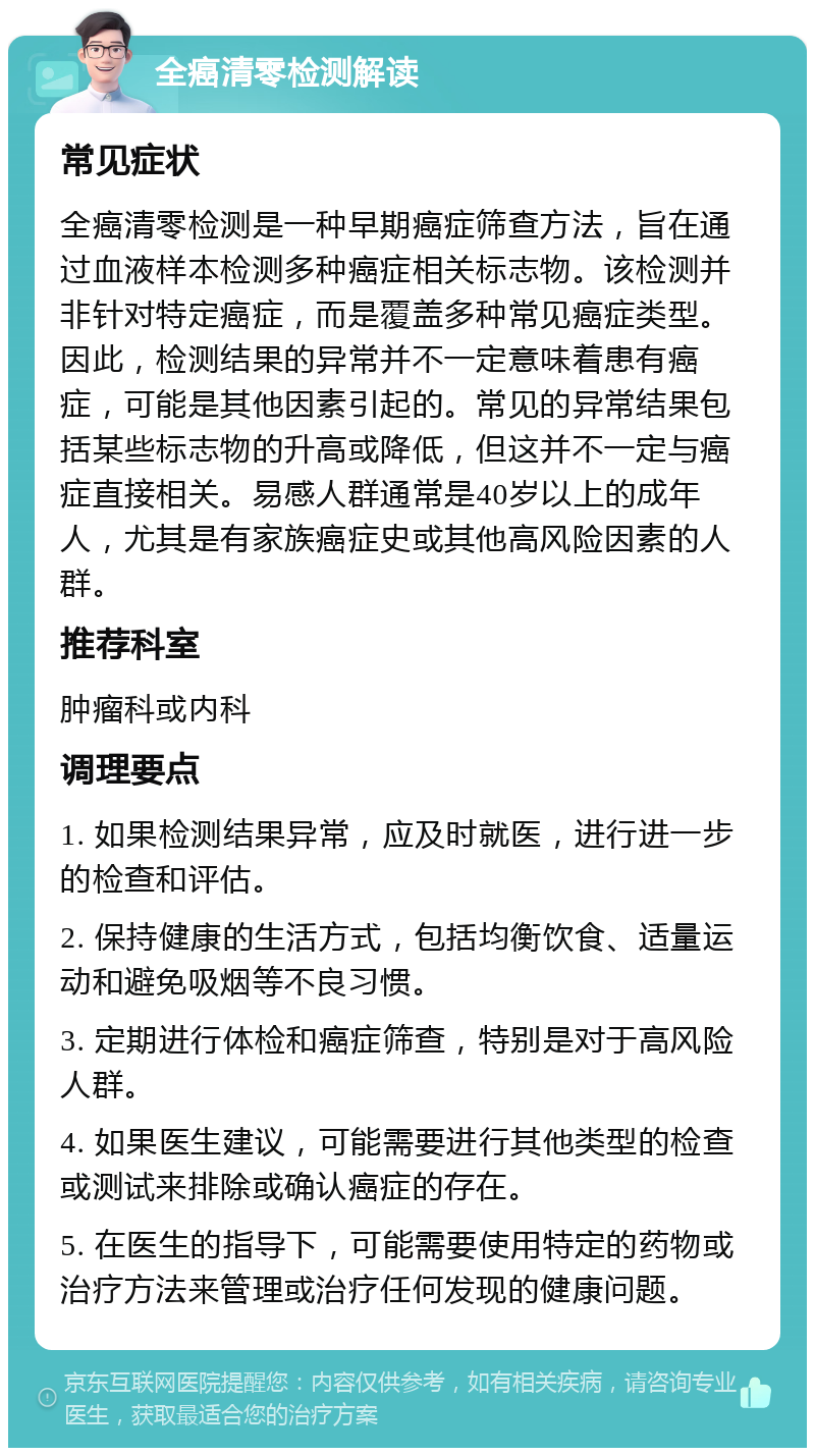 全癌清零检测解读 常见症状 全癌清零检测是一种早期癌症筛查方法，旨在通过血液样本检测多种癌症相关标志物。该检测并非针对特定癌症，而是覆盖多种常见癌症类型。因此，检测结果的异常并不一定意味着患有癌症，可能是其他因素引起的。常见的异常结果包括某些标志物的升高或降低，但这并不一定与癌症直接相关。易感人群通常是40岁以上的成年人，尤其是有家族癌症史或其他高风险因素的人群。 推荐科室 肿瘤科或内科 调理要点 1. 如果检测结果异常，应及时就医，进行进一步的检查和评估。 2. 保持健康的生活方式，包括均衡饮食、适量运动和避免吸烟等不良习惯。 3. 定期进行体检和癌症筛查，特别是对于高风险人群。 4. 如果医生建议，可能需要进行其他类型的检查或测试来排除或确认癌症的存在。 5. 在医生的指导下，可能需要使用特定的药物或治疗方法来管理或治疗任何发现的健康问题。