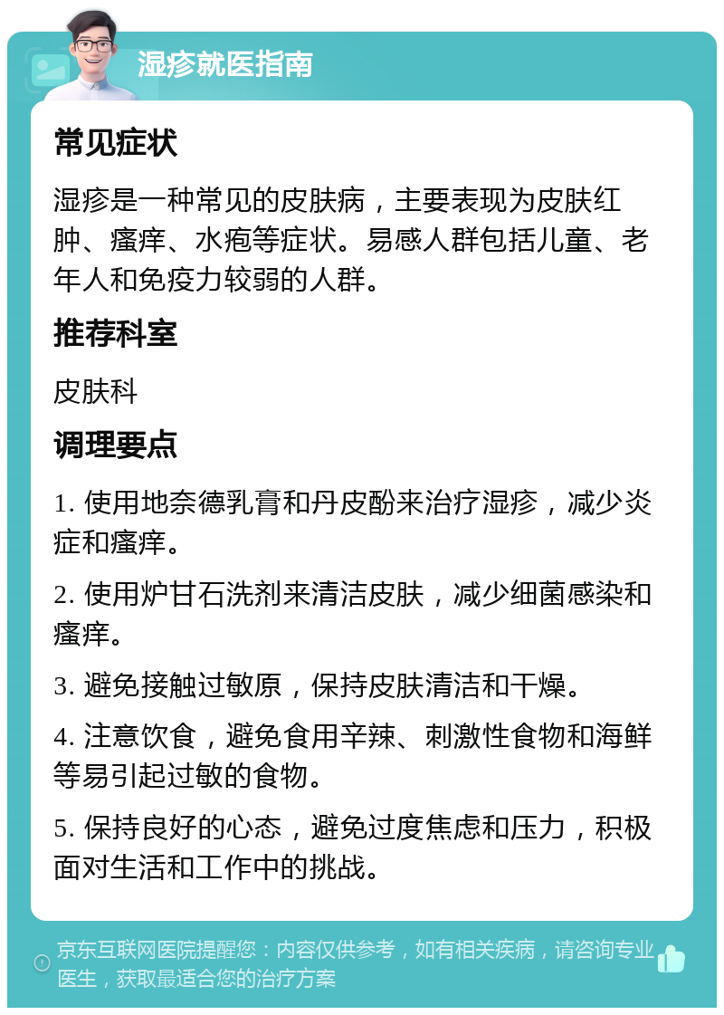 湿疹就医指南 常见症状 湿疹是一种常见的皮肤病，主要表现为皮肤红肿、瘙痒、水疱等症状。易感人群包括儿童、老年人和免疫力较弱的人群。 推荐科室 皮肤科 调理要点 1. 使用地奈德乳膏和丹皮酚来治疗湿疹，减少炎症和瘙痒。 2. 使用炉甘石洗剂来清洁皮肤，减少细菌感染和瘙痒。 3. 避免接触过敏原，保持皮肤清洁和干燥。 4. 注意饮食，避免食用辛辣、刺激性食物和海鲜等易引起过敏的食物。 5. 保持良好的心态，避免过度焦虑和压力，积极面对生活和工作中的挑战。