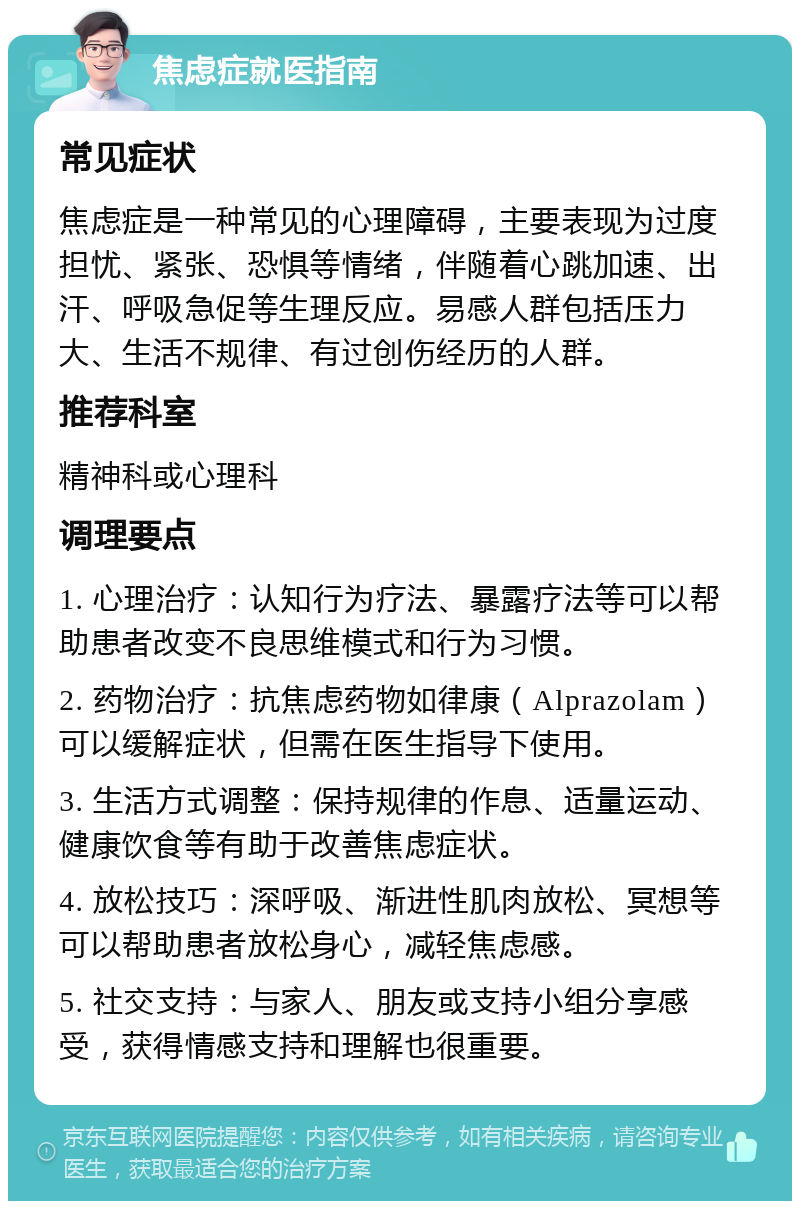 焦虑症就医指南 常见症状 焦虑症是一种常见的心理障碍，主要表现为过度担忧、紧张、恐惧等情绪，伴随着心跳加速、出汗、呼吸急促等生理反应。易感人群包括压力大、生活不规律、有过创伤经历的人群。 推荐科室 精神科或心理科 调理要点 1. 心理治疗：认知行为疗法、暴露疗法等可以帮助患者改变不良思维模式和行为习惯。 2. 药物治疗：抗焦虑药物如律康（Alprazolam）可以缓解症状，但需在医生指导下使用。 3. 生活方式调整：保持规律的作息、适量运动、健康饮食等有助于改善焦虑症状。 4. 放松技巧：深呼吸、渐进性肌肉放松、冥想等可以帮助患者放松身心，减轻焦虑感。 5. 社交支持：与家人、朋友或支持小组分享感受，获得情感支持和理解也很重要。