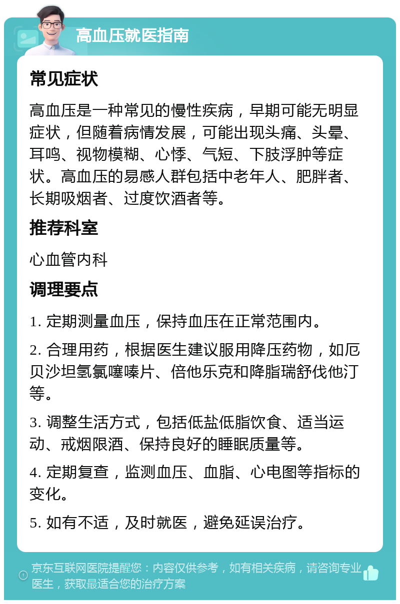 高血压就医指南 常见症状 高血压是一种常见的慢性疾病，早期可能无明显症状，但随着病情发展，可能出现头痛、头晕、耳鸣、视物模糊、心悸、气短、下肢浮肿等症状。高血压的易感人群包括中老年人、肥胖者、长期吸烟者、过度饮酒者等。 推荐科室 心血管内科 调理要点 1. 定期测量血压，保持血压在正常范围内。 2. 合理用药，根据医生建议服用降压药物，如厄贝沙坦氢氯噻嗪片、倍他乐克和降脂瑞舒伐他汀等。 3. 调整生活方式，包括低盐低脂饮食、适当运动、戒烟限酒、保持良好的睡眠质量等。 4. 定期复查，监测血压、血脂、心电图等指标的变化。 5. 如有不适，及时就医，避免延误治疗。