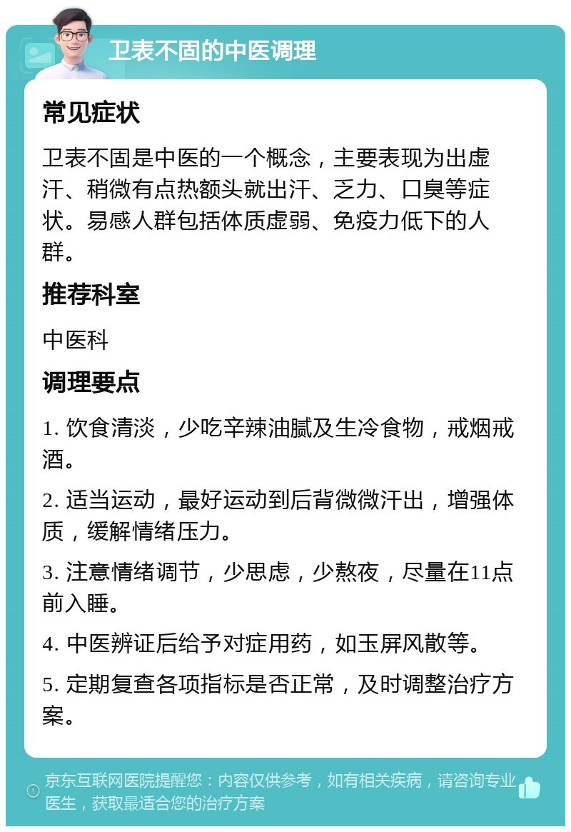 卫表不固的中医调理 常见症状 卫表不固是中医的一个概念，主要表现为出虚汗、稍微有点热额头就出汗、乏力、口臭等症状。易感人群包括体质虚弱、免疫力低下的人群。 推荐科室 中医科 调理要点 1. 饮食清淡，少吃辛辣油腻及生冷食物，戒烟戒酒。 2. 适当运动，最好运动到后背微微汗出，增强体质，缓解情绪压力。 3. 注意情绪调节，少思虑，少熬夜，尽量在11点前入睡。 4. 中医辨证后给予对症用药，如玉屏风散等。 5. 定期复查各项指标是否正常，及时调整治疗方案。