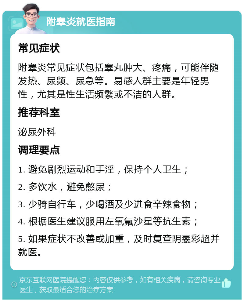 附睾炎就医指南 常见症状 附睾炎常见症状包括睾丸肿大、疼痛，可能伴随发热、尿频、尿急等。易感人群主要是年轻男性，尤其是性生活频繁或不洁的人群。 推荐科室 泌尿外科 调理要点 1. 避免剧烈运动和手淫，保持个人卫生； 2. 多饮水，避免憋尿； 3. 少骑自行车，少喝酒及少进食辛辣食物； 4. 根据医生建议服用左氧氟沙星等抗生素； 5. 如果症状不改善或加重，及时复查阴囊彩超并就医。