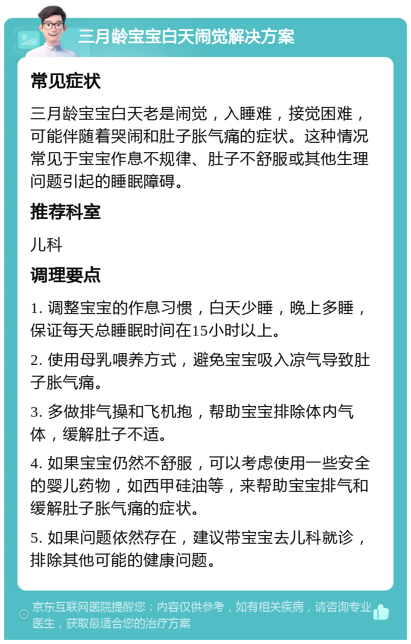 三月龄宝宝白天闹觉解决方案 常见症状 三月龄宝宝白天老是闹觉，入睡难，接觉困难，可能伴随着哭闹和肚子胀气痛的症状。这种情况常见于宝宝作息不规律、肚子不舒服或其他生理问题引起的睡眠障碍。 推荐科室 儿科 调理要点 1. 调整宝宝的作息习惯，白天少睡，晚上多睡，保证每天总睡眠时间在15小时以上。 2. 使用母乳喂养方式，避免宝宝吸入凉气导致肚子胀气痛。 3. 多做排气操和飞机抱，帮助宝宝排除体内气体，缓解肚子不适。 4. 如果宝宝仍然不舒服，可以考虑使用一些安全的婴儿药物，如西甲硅油等，来帮助宝宝排气和缓解肚子胀气痛的症状。 5. 如果问题依然存在，建议带宝宝去儿科就诊，排除其他可能的健康问题。