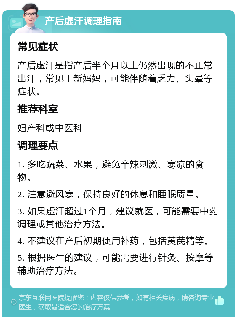 产后虚汗调理指南 常见症状 产后虚汗是指产后半个月以上仍然出现的不正常出汗，常见于新妈妈，可能伴随着乏力、头晕等症状。 推荐科室 妇产科或中医科 调理要点 1. 多吃蔬菜、水果，避免辛辣刺激、寒凉的食物。 2. 注意避风寒，保持良好的休息和睡眠质量。 3. 如果虚汗超过1个月，建议就医，可能需要中药调理或其他治疗方法。 4. 不建议在产后初期使用补药，包括黄芪精等。 5. 根据医生的建议，可能需要进行针灸、按摩等辅助治疗方法。