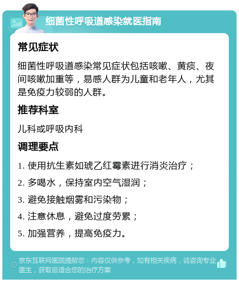 细菌性呼吸道感染就医指南 常见症状 细菌性呼吸道感染常见症状包括咳嗽、黄痰、夜间咳嗽加重等，易感人群为儿童和老年人，尤其是免疫力较弱的人群。 推荐科室 儿科或呼吸内科 调理要点 1. 使用抗生素如琥乙红霉素进行消炎治疗； 2. 多喝水，保持室内空气湿润； 3. 避免接触烟雾和污染物； 4. 注意休息，避免过度劳累； 5. 加强营养，提高免疫力。